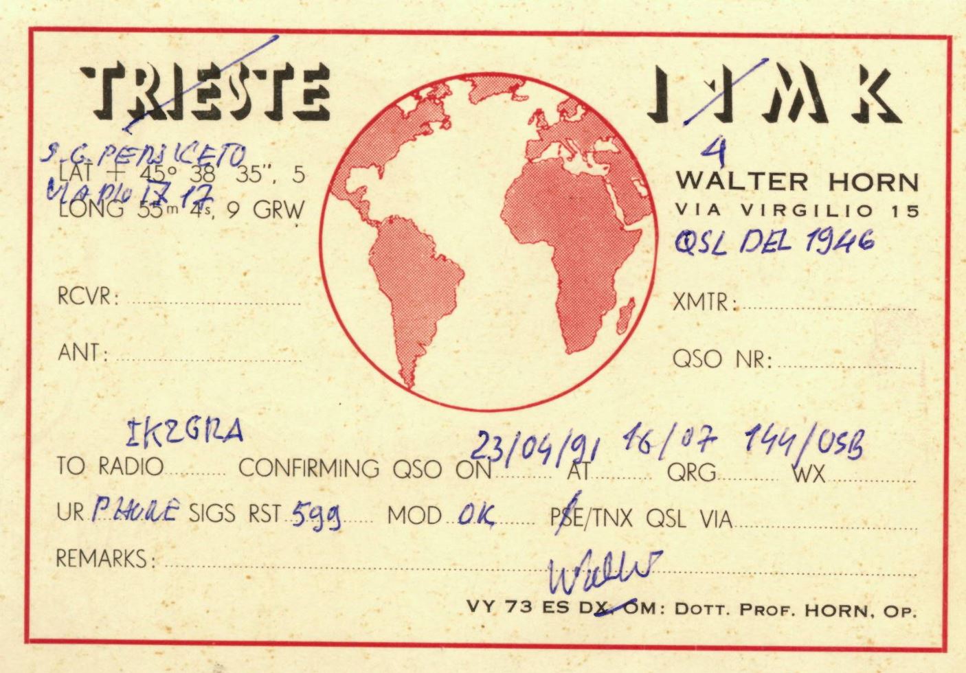 Front QSL card, of I4MK to IK2GRA, April 23, 1991, CW mode. And contains this text: TRIESTE JAMK 4 35", 5 WALTER HORN LONG 55m 17 4s, 9 GRW VIA VIRGILIO 15 QSL DEL 1946 RCVR: XMTR: ANT: QSO NR: TO RADIO CONFIRMING QSO ON AT QRG WX UR PHORE SIGS RST 599 MOD. OK ....... PSE/TNX QSL VIA REMARKS: VY 73 ES DX OM: DOTT. PROF. HORN, OP. TRIESTE JAMK 4 LAT 45° 38 35", 5 WALTER HORN 17 LONG 55m 4s, 9 GRW VIA VIRGILIO 15 QSL DEL 1946 RCVR: XMTR: ANT: QSO NR: 23/04/21 16/07 TO RADIO CONFIRMING QSO ON AT QRG WX UR PHORE SIGS RST 599 PSE/TNX QSL VIA REMARKS: VY 73 ES DX OM: DOTT. PROF. OP..