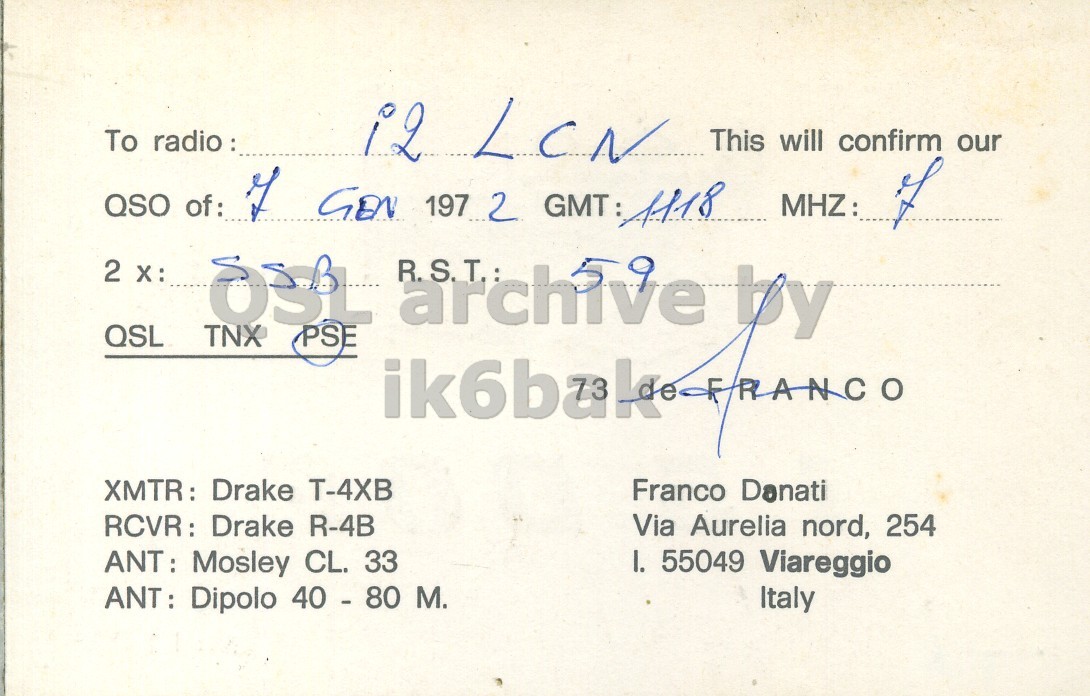 Right QSL card, of I5DOF to I2LCN, January 7, 1972, SSB mode. And contains this text: To radio : i2 LCN This will confirm our QSO of: of GEN 197 2 GMT: 1118 MHZ: of 2 X: QSL TNX OSL PSE archive R.S.T.: by XMTR: : Drake T-4XB Franco Danati RCVR: Drake R-4B Via Aurelia nord, 254 ANT: Mosley CL. 33 I. 55049 Viareggio ANT: Dipolo 40 - 80 M. Italy To radio : i2 LCN This will confirm our QSO of: of GEN 197 2 GMT: 1118 MHZ: of 2 QSL TNX OSL PSE archive R.S.T.: by XMTR: : Drake Franco Danati RCVR: Drake R-4B Via Aurelia nord, 254 ANT: Mosley CL. 33 I. 55049 Viareggio ANT: Dipolo 40 - 80 M. Italy.