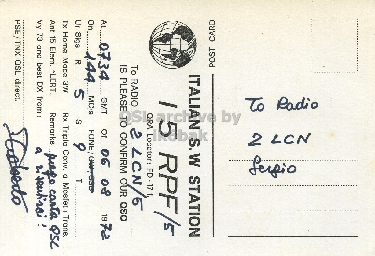Right QSL card, of I5RPF to I2LCN, August 6, 1972, PH mode. The QSL image contains the following objects: Envelope, Mail, Postcard. And contains this text: 2 LCN To Radio by POST CARD S.W STATION arch RPF/5 To RADIO IS PLEASE 2 CONFIRM Locator: LCN/5 FD-17 f, OUR QSO At 0734 GMT Of 06 08 19 72 On 144 MC/s 5 T Ur Sigs S R 9 Tx Home Made 3W Rx Tripla Conv. a Mosfet x Trans. Ant 15 Elem. "LERT,, Vy 73 and best DX from: Remarks a mego carto. QSC 2 PSE/TNX QSL direct. 2 LCN To Radio by POST CARD S.W STATION arch RPF/5 To RADIO IS PLEASE 2 CONFIRM Locator: OUR QSO At 0734 GMT Of 06 08 19 72 On 144 MC/s 5 T Ur Sigs S R 9 Tx Home Made 3W Rx Tripla Conv. a Mosfet Trans. Ant 15 Elem. "LERT,, Vy 73 and best DX from: Remarks a QSC 2 PSE/TNX QSL direct..