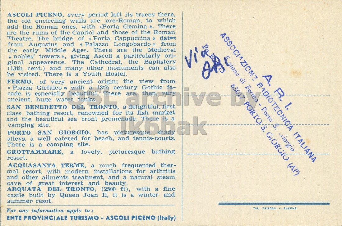 Right QSL card, of I6AU/6 to I2LCN/6, August 6, 1972, PH mode. The QSL image contains the following objects: Envelope, Mail, Postcard. And contains this text: ASCOLI PICENO, every period left its traces there, the old encircling walls are pre-Roman, to which add the Roman ones, with «Porta Gemina ». There are the ruins of the Capitol and those of the Roman Theatre. The bridge of « Porta Cappuccina » dates from Augustus and << Palazzo Longobardo >> from the early Middle Ages. There are the Medieval « nobles' towers », giving Ascoli a particularly ori- ginal appearence. The Cathedral, the Baptistery Via (13th cent.) and many other monuments can also be visited. There is a Youth Hostel. FERMO, ancient << Piazza SAN class ancient, cade BENEDETTO is especially ASCOLI PICENO, every period left its traces there, the old encircling walls are pre-Roman, to which add the Roman ones, with «Porta Gemina ». There are the ruins of the Capitol and those of the Roman Theatre. The bridge of Cappuccina dates from Augustus and from the early Middle Ages. There are the Medieval nobles' towers », giving Ascoli a particularly ori- ginal appearence. The Cathedral, the Baptistery Via (13th cent.) and many other monuments can also be visited. There is a Youth Hostel. FERMO, ancient SAN class ancient, cade BENEDETTO is especially.
