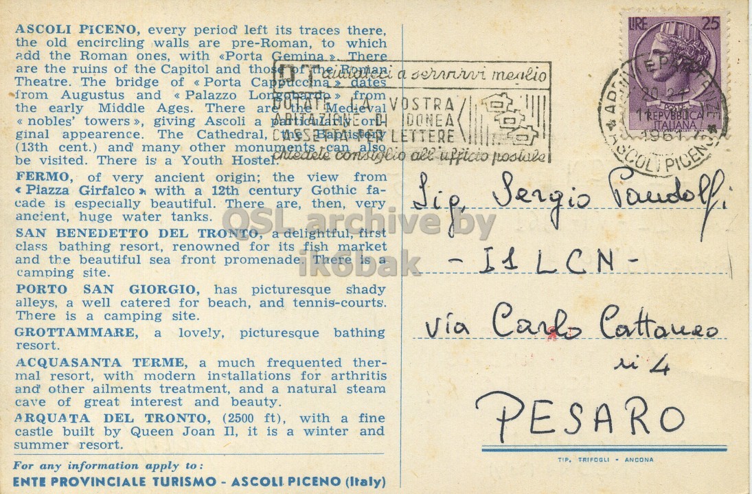 Right QSL card, of I6SF to I1LCN, July 11, 1961, PH mode. The QSL image contains the following objects: Envelope, Mail, Person, Postcard, Face. And contains this text: LIRE 25 ASCOLI PICENO, every period left its traces there, the old encircling walls are pre-Roman, to which add are the the ruins of the ones, Capitol and those of TheiRanari a servirvi mealio Roman with «Porta Gemina >>. There Theatre. The bridge of << Porta Cappuccina 2 dates from Augustus and << Palazzo Longobarde » from VOSTRA the early Middle Ages. There are the Medieval << nobles' towers », giving Ascoli a IDONEA ginal (13th cent.) appearence. and be visited. There is Youth a FERMO, of very LIRE 25 ASCOLI PICENO, every period left its traces there, the old encircling walls are pre-Roman, to which add are the the ruins of the ones, Capitol and those of a mealio Roman with «Porta There Theatre. The bridge of dates from Augustus and » from VOSTRA the early Middle Ages. There are the Medieval nobles' towers », giving Ascoli a IDONEA ITALIANA PICEN ginal (13th cent.) appearence. and be visited. There many The other Cathedral, also LETTERE is Youth a FERMO, of very.