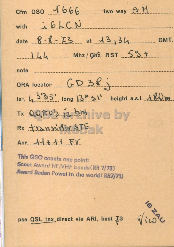 Right QSL card, of I6ZAU to I6LCN, August 8, 1973, AM mode. The QSL image contains the following objects: Book, Document, Mathematical Equation. And contains this text: 1666 two way AM Cfm QSO date 8-8-73 at 13 3,34 GMT. 144 note QRA locator lat. 4 3'35 long 13°31 height a.s.l. 180m Tx by Aer. 11+11 FV This QSO counts one point: Scout Award HF/VHF bands(RR 7/73) Award Baden Powel fn the world( RR7/710 i6 ZAU pse QSL tnx direct via ARI, best 73 Vico 1666 two way AM Cfm QSO with date 8-8-73 at 13 GMT. 144 RST note QRA locator lat. 4 long height a.s.l. 180m Tx by Rx Aer. FV This QSO counts one point: Scout Award HF/VHF bands(RR 7/73) Award Baden Powel fn the RR7/710 i6 ZAU pse QSL tnx direct via ARI, best 73 Vico.