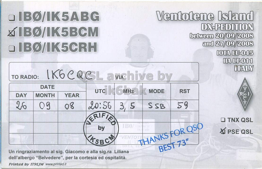 Right QSL card, of IB0/IK5BCM to IK6CQC, September 26, 2008, SSB mode. The QSL image contains the following objects: Document, Face, Head. And contains this text: IBO/IK5ABG Ventotene Island DX-PEDITION IBO/IK5BCM between 20/09/2008 and 27/09/2008 IBO/IK5CRH IOTA EU-045 IIA LT-011 ITALY TO RADIO: IK6CQCL anchive by A DATE urdik6bak MODE RST R DAY MONTH YEAR 26 20:56 65 09 08 3, 5 SSB VERIFIED TNX QSL by IKS RH PSE QSL IK5BCM "VENTOTENE BEST 73" Un ringraziamento al sig. Giacomo e alla sig.ra Liliana dell'albergo "Belvedere", per la cortesia ed ospitalità. Printed by IT9EJW www.printed.it IBO/IK5ABG Ventotene Island DX-PEDITION IBO/IK5BCM between 20/09/2008 and 27/09/2008 IBO/IK5CRH IOTA EU-045 IIA LT-011 ITALY TO RADIO: anchive by A DATE MODE RST R DAY MONTH YEAR 26 20:56 65 09 08 3, 5 SSB VERIFIED TNX QSL IB0/ by IKS RH PSE QSL IK5BCM "VENTOTENE THANKS FOR QSO BEST 73" Un ringraziamento al sig. Giacomo e alla sig.ra Liliana dell'albergo "Belvedere", per la cortesia ed ospitalità. Printed by IT9EJW www.printed.it.