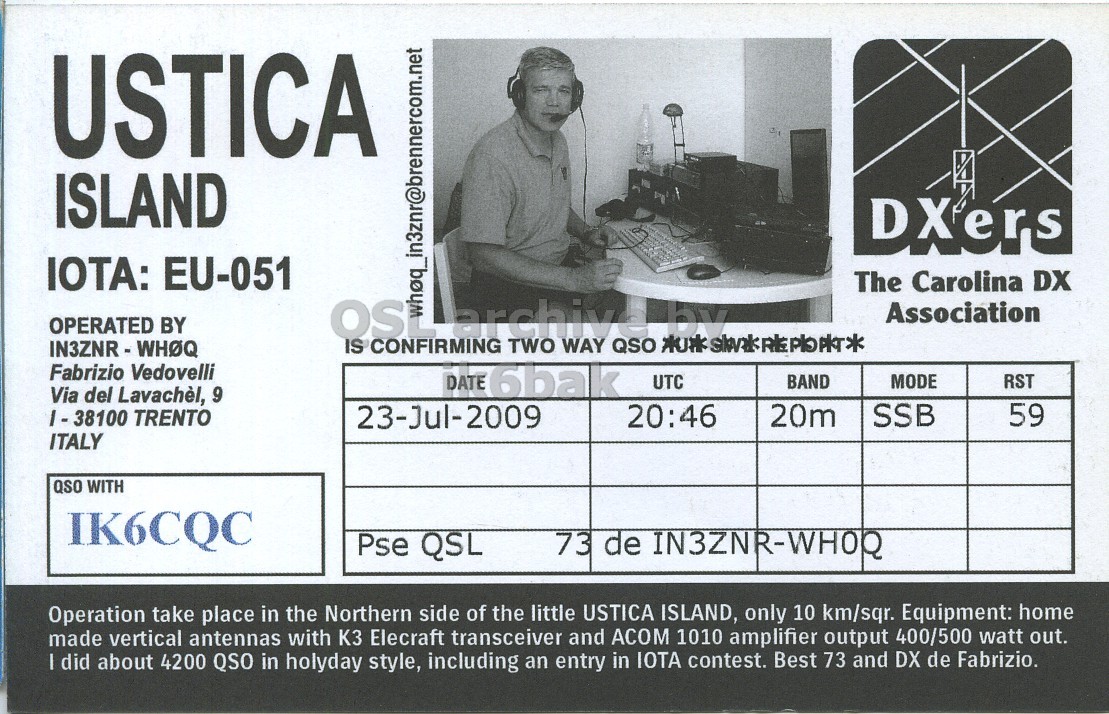 Right QSL card, of IE9T to IK6CQC, July 23, 2009, SSB mode. The QSL image contains the following objects: Adult, Male, Man, Person. And contains this text: USTICA ISLAND DXers IOTA: EU-051 The Carolina DX OPERATED BY IS CONFIRMING archive TWO WAY QSO ****************** by Association Fabrizio Vedovelli DATE 6bak UTC MODE RST BAND Via del Lavachèl, 9 20:46 20m SSB 59 23-Jul-2009 ITALY QSO WITH IK6CQC Pse QSL 73 de IN3ZNR-WHOR Operation take place in the Northern side of the little USTICA ISLAND, only 10 km/sqr. Equipment: home made vertical antennas with КЗ Elecraft transceiver and ACOM 1010 amplifier output 400/500 watt out. I did about 4200 QSO in holyday style, including an entry in IOTA contest. Best 73 and DX de Fabrizio. USTICA ISLAND DXers IOTA: EU-051 The Carolina DX OPERATED BY IS CONFIRMING archive TWO WAY QSO by Association Fabrizio Vedovelli DATE 6bak UTC MODE RST BAND Via del Lavachèl, 9 20:46 20m SSB 59 TRENTO 23-Jul-2009 ITALY QSO WITH IK6CQC Pse QSL 73 de Operation take place in the Northern side of the little USTICA ISLAND, only 10 km/sqr. Equipment: home made vertical antennas with Elecraft transceiver and ACOM 1010 amplifier output 400/500 watt out. I did about 4200 QSO in holyday style, including an entry in IOTA contest. Best 73 and DX de Fabrizio..