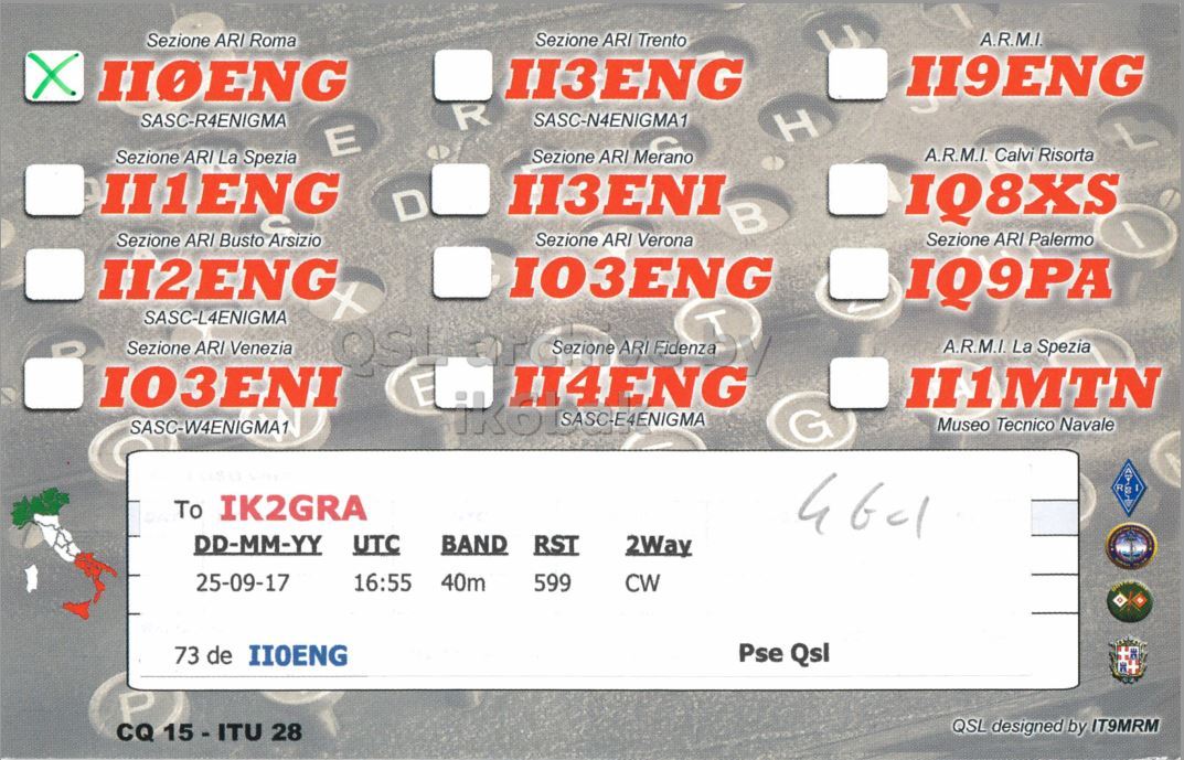 Right QSL card, of II0ENG to IK2GRA, September 25, 2017, CW mode. And contains this text: Sezione ARI Roma Sezione ARI Trento A.R.M.I. X II9ENG II3ENG IIOENG SASC-R4ENIGMA R SASC-N4ENIGMA1 H E A.R.M.I. Calvi Risorta Sezione ARI Merano Sezione ARI La Spezia II1ENG II3ENI D IQ8XS Sezione ARI Busto Arsizio Sezione ARI Verona Sezione ARI Palermo 103ENG II2ENG IQ9PA SASC-L4ENIGMA Sezione ARI Venezia E II4ENG Fidenza A.R.M.I. La Spezia II1MTN G Museo Tecnico Navale SASC-W4ENIGMA1 To IK2GRA DD-MM-YY UTC BAND RST 2Way 25-09-17 16:55 40m 599 CW 73 de IIOENG Pse Qsl P QSL designed by IT9MRM CQ 15 - ITU 28.