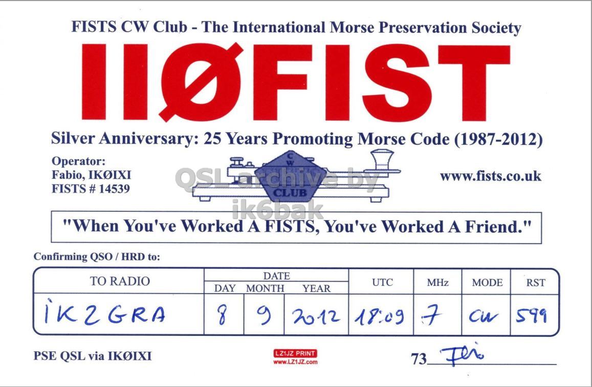 Front QSL card, of II0FIST to IK2GRA, September 8, 2012, CW mode. The QSL image contains the following objects: First Aid, Symbol. And contains this text: FISTS CW Club - The International Morse Preservation Society IIOFIST 25 Years Morse Silver Anniversary: Promoting Code (1987-2012) Operator: Fabio, IKOIXI FISTS # 14539 www.fists.co.uk ik6bak "When You've Worked A FISTS, You've Worked A Friend." Confirming QSO/HRD to: DATE TO RADIO UTC MODE MHz RST DAY MONTH YEAR 8 7 9 2012 18:09 599 PSE QSL via IKOIXI LZ1JZ PRINT www.LZ1JZZ.com FISTS CW International Morse Preservation Society IIOFIST 25 Years Morse Silver Anniversary: Promoting Code (1987-2012) Operator: Fabio, IKOIXI FISTS # 14539 CLUB by www.fists.co.uk ik6bak "When You've Worked A FISTS, You've Worked A Friend." Confirming QSO/HRD to: DATE TO RADIO UTC MODE MHz RST DAY MONTH YEAR 8 7 9 2012 18:09 599 PSE QSL via IKOIXI LZ1JZ PRINT www.LZ1JZZ.com 73.