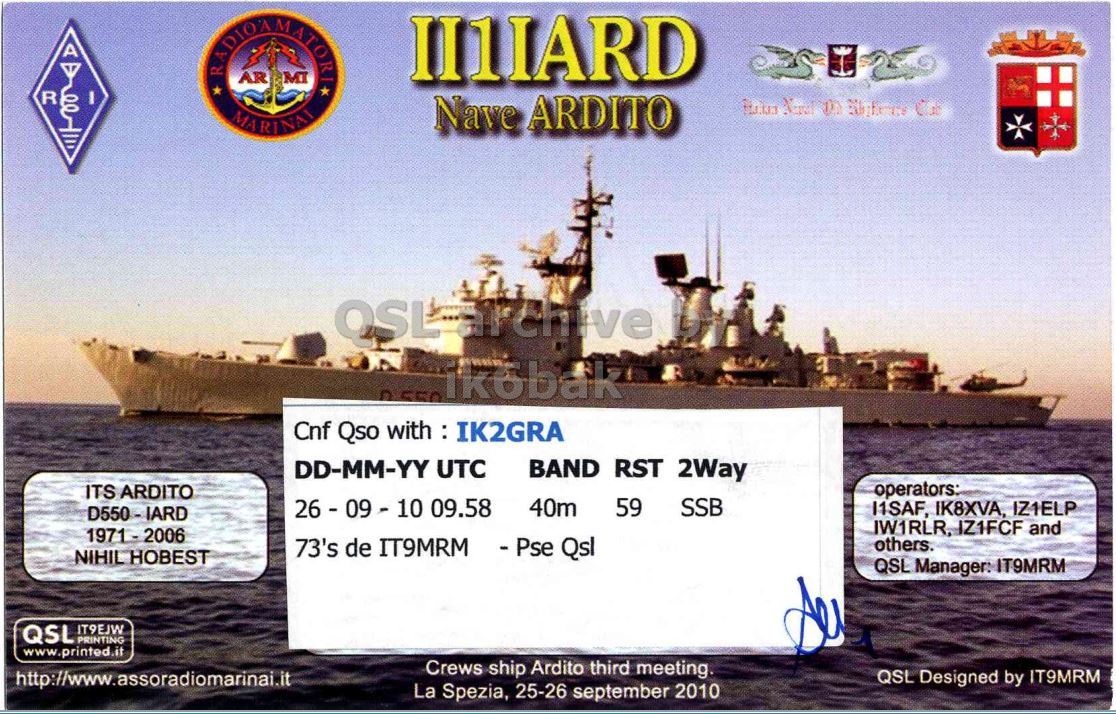 Right QSL card, of II1IARD to IK2GRA, September 26, 2010, SSB mode. The QSL image contains the following objects: Watercraft, Military, Cruiser, Boat. And contains this text: II1IARD AR MI R I Nave ARDITO MARINAI ® 550 ikobak Cnf Qso with : IK2GRA DD-MM-YY UTC BAND RST 2Way operators: ITS ARDITO 26-09-10 09.58 40m 59 SSB I1SAF, IK8XVA, IZ1ELP IW1RLR, IZ1FCF and 73's de IT9MRM - Pse Qsl others. NIHIL HOBEST QSL Manager: IT9MRM QSL IT9EJW PRINTING www.printed.it Crews ship Ardito third meeting. http://www.assoradiomarinai.it QSL Designed by IT9MRM La Spezia, 25-26 september 2010 II1IARD AR MI R I Nave ARDITO MARINAI ® 550 ikobak Cnf Qso with : IK2GRA DD-MM-YY UTC BAND RST 2Way operators: ITS ARDITO 26-09-10 09.58 40m 59 SSB I1SAF, IK8XVA, IZ1ELP IW1RLR, IZ1FCF and 73's de IT9MRM Qsl others. NIHIL HOBEST QSL Manager: IT9MRM QSL IT9EJW PRINTING www.printed.it Crews ship Ardito third meeting. http://www.assoradiomarinai.it QSL Designed by IT9MRM La Spezia, 25-26 september 2010.