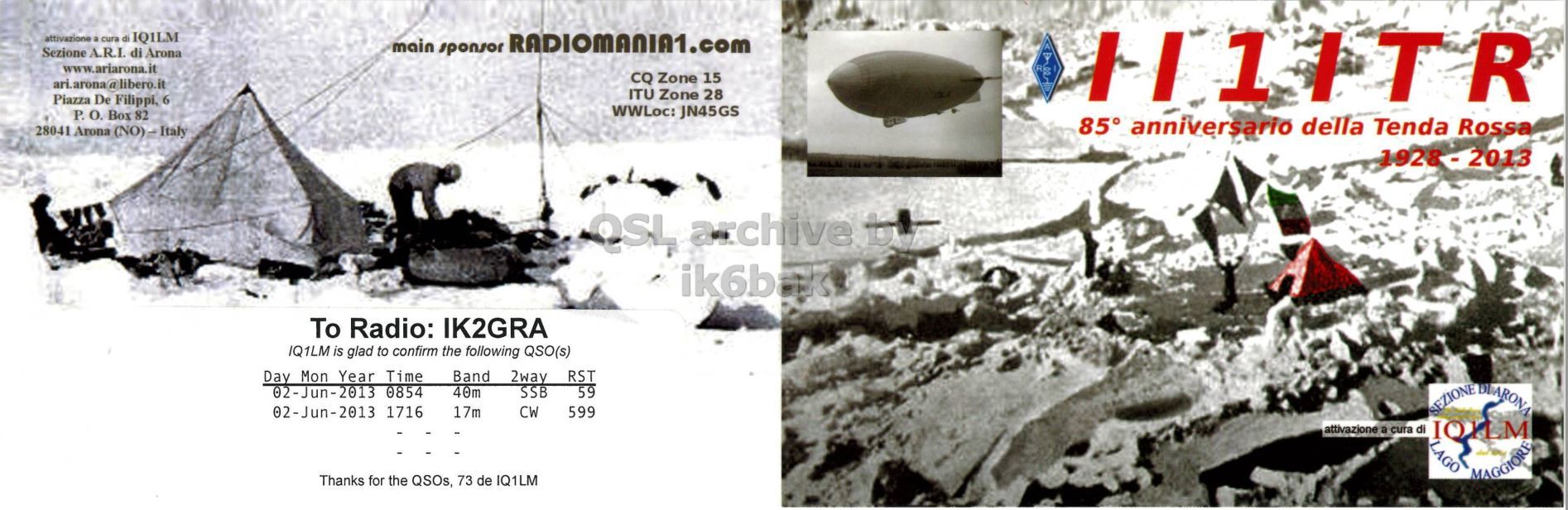 Front QSL card, of II1ITR to IK2GRA, June 2, 2013, CW mode. The QSL image contains the following objects: Outdoors, Nature, Person, Camping, Tent. And contains this text: attivazione a cura di IQ1LM main sponsor RADIOMANIA1.com Sezione A.R.I. di Arona www.ariarona.it CQ Zone 15 ari.arona@libero.it ITU Zone 28 Piazza De Filippi, 6 WWLoc: JN45GS P. О. Box 82 85° anniversario della Tenda Rossa 28041 Arona (NO) - Italy 1928-2013 OSL archive To Radio: IK2GRA IQ1LM is glad to confirm the following QSO(s) Day Mon Year Time Band 2way RST 02-Jun-2013 0854 40m 59 SSB 02-Jun-2013 1716 17m CW 599 attivazione a cura di LAGO Thanks for the QSOs, 73 de IQ1LM MAGGIORE attivazione a cura di IQ1LM main sponsor RADIOMANIA1.com Sezione A.R.I. di Arona www.ariarona.it CQ Zone 15 ari.arona@libero.it ITU Zone 28 Piazza De Filippi, 6 WWLoc: JN45GS P. Box 82 85° anniversario della Tenda Rossa 28041 Arona 1928-2013 OSL archive To Radio: IK2GRA IQ1LM is glad to confirm the following QSO(s) Day Mon Year Time Band 2way RST 02-Jun-2013 0854 40m 59 SSB 02-Jun-2013 1716 17m CW 599 attivazione a cura di SEZIONE LAGO Thanks for the QSOs, 73 de IQ1LM MAGGIORE.