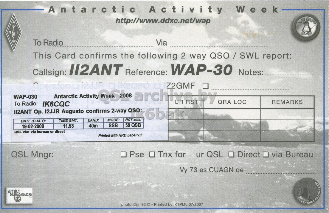 Right QSL card, of II2ANT to IK6CQC, February 19, 2008, SSB mode. The QSL image contains the following objects: Person, Document. And contains this text: Antarctic Activity Week http://www.ddxc.net/wap R To Radio Via This Card confirms the following 2 way QSO / SWL report: Callsign: ll2ANT Reference: WAP-30 Notes: WAP-030 Antarctic Activity 262808 archive RST by UR QRA LOC REMARKS To Radio: IK6CQC II2ANT Op. 12JJR Augusto confirms 2-way QSO: k6bak MODE: RST sent: TIME GMT: BAND: DATE (D-M-Y): 59 QSB 11.53 40m SSB 19-02-2008 QSL via: via bureau or direct Printed with HRD Label v.2 QSL Mngr: Pse Tnx for ur QSL Direct via Bureau Vy 73 es CUAGN de amici DEL MADAGASCAR STRANGE RADIO TEAM photo i2jjr '92 © - Printed Antarctic Activity Week http://www.ddxc.net/wap R To Radio Via This Card confirms the following 2 way report: Callsign: Reference: WAP-30 Notes: 12JJR Z2GMF WAP-030 Antarctic Activity archive RST by UR QRA LOC REMARKS To Radio: IK6CQC 12JJR Augusto confirms 2-way QSO: k6bak MODE: RST sent: TIME GMT: BAND: DATE (D-M-Y): 59 QSB 11.53 40m SSB 19-02-2008 QSL via: via bureau or direct Printed with HRD Label v.2 QSL Mngr: Pse Tnx for ur QSL Direct via Bureau Vy 73 es CUAGN de amici DEL MADAGASCAR STRANGE RADIO TEAM photo i2jjr '92.