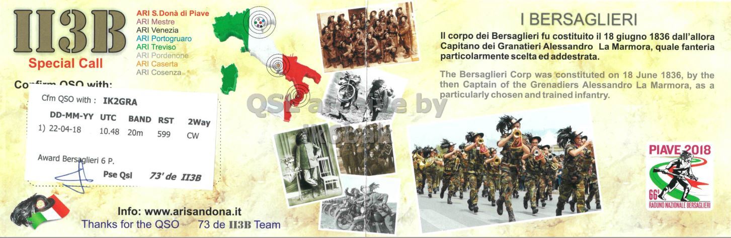 Right QSL card, of II3B to IK2GRA, April 22, 2018, CW mode. The QSL image contains the following objects: Advertisement, Poster, People, Person, Military Uniform. And contains this text: ARI S.Dona di Piave ARI Mestre I BERSAGLIERI ARI Venezia II corpo dei Bersaglieri fu costituito il 18 giugno 1836 dall'allora ARI Portogruaro ARI Treviso Capitano dei Granatieri Alessandro La Marmora, quale fanteria ARI Pordenone particolarmente scelta ed addestrata. Special Call ARI Caserta ARI Cosenza The Bersaglieri Corp was constituted on 18 June 1836, by the Co OSO with: then Captain of the Grenadiers Alessandro La Marmora, as a particularly chosen and trained infantry. Cfm QSO with : IK2GRA e by DD-MM-YY UTC BAND RST 2Way 1) 22-04-18 10.48 20m 599 CW PIAVE 2018 Award Bersaglieri 6 P. Pse.