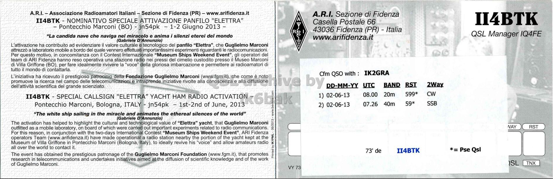 Right QSL card, of II4BTK to IK2GRA, June 2, 2013, CW mode. The QSL image contains the following objects: Page, Advertisement, Poster. And contains this text: A.R.I. - Associazione Radioamatori Italiani - Sezione di Fidenza (PR)-www.arifidenza.it A.R.I. Sezione di Fidenza II4BTK - NOMINATIVO SPECIALE ATTIVAZIONE PANFILO "ELETTRA" A Casella Postale 66 II4BTK - Pontecchio Marconi (BO) - jn54pk - 1-2 Giugno 2013 - I R 43036 Fidenza (PR) - Italia QSL Manager IQ4FE "La candida nave che naviga nel miracolo e anima i silenzi eterei del mondo www.arifidenza.it (Gabriele D'Annunzio) L'attivazione ha contribuito ad evidenziare il valore culturale e tecnologico del panfilo "Elettra", che Guglielmo Marconi attrezzò a laboratorio mobile a bordo del quale vennero effettuati importantissimi esperimenti riguardanti le radiocomunicazioni. Per questo motivo, in concomitanza con il Contest Internazionale "Museum Ships Weekend Event" gli operatori del team di ARI.