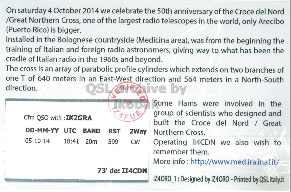 Right QSL card, of II4CDN to IK2GRA, October 5, 2014, CW mode. And contains this text: On saturday 4 October 2014 we celebrate the 50th anniversary of the Croce del Nord /Great Northern Cross, one of the largest radio telescopes in the world, only Arecibo (Puerto Rico) is bigger. Installed in the Bolognese countryside (Medicina area), was from the beginning the training of Italian and foreign radio astronomers, giving way to what has been the cradle of Italian radio in the 1960s and beyond. The cross is an array of parabolic profile cylinders which extends on two branches of one T of 640 meters in East-West direction and 564 meters in a North-South direction. an -.