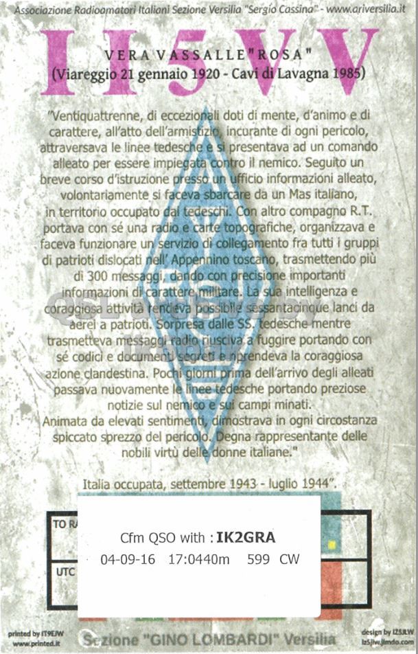 Right QSL card, of II5VV to IK2GRA, September 4, 2016, CW mode. The QSL image contains the following objects: Advertisement, Poster. And contains this text: Associazione Radioomatori Italiani Sezione Versilia "Sergio Cassina2-www.ariverillia.it "Ventiqualtrenne, di eccezionali doti di mente, d'animo e di carattere, all'atto dell'armistizio, incurante di ogni pericolo, attraversava le linee tedesche e si presentava ad un comando alleato per essere impiegata contro il nemico. Seguito un breve corso d'istruzione presso un ufficio informazioni alleato, volontariamente si faceva sbarcare da un Mas italiano, in territorio occupato dal tedeschi. Con altro compagno R.T. portava con sé una radio e carte topografiche, organizzava e faceva funzionare un servizio di collegamento fra tutti i gruppi di patrioti dislocati nell' Appennino toscano, trasmettendo più di 300 messaggi, dando.
