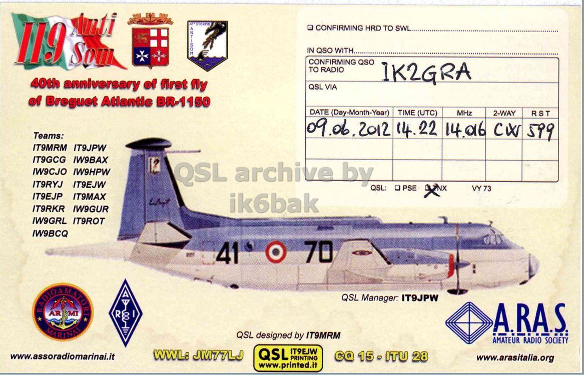 Right QSL card, of II9AS to IK2GRA, June 9, 2012, CW mode. The QSL image contains the following objects: Aircraft, Airplane, Vehicle. And contains this text: 119 Som CONFIRMING HRD TO SWL. IN QSO WITH.. CONFIRMING QSO TO RADIO IK2GRA 40th anniversary of first fly QSL VIA of Breguet Atlantic BR-1150 DATE (Day-Month-Year) TIME (UTC) MHz 2-WAY RST Teams: 09.06.2012 14.22 14.06 CW 599 IT9MRM IT9JPW IT9GCG IW9BAX IW9CJO IW9HPW QSL archive by IT9RYJ IT9EJW QSL: O PSE VY 73 IT9EJP IT9MAX IT9RKR IW9GUR ik6bak IW9GRL IT9ROT IW9BCQ 41 O 70 7 QSL Manager: IT9JPW AR MI R I A.RA.S. MARINAI QSL designed by IT9MRM AMATEUR RADIO SOCIETY QSL IT9EJW WWL: JM77LJ www.assoradiomarinai.it PRINTING CQ 15 - ITU 28 www.arasitalia.org www.printed.it 119 CONFIRMING HRD TO SWL. IN QSO WITH.. CONFIRMING QSO TO RADIO IK2GRA 40th anniversary of first fly QSL VIA of Breguet Atlantic BR-1150 DATE (Day-Month-Year) TIME (UTC) MHz 2-WAY RST Teams: 09.06.2012 14.22 14.06 CW 599 IT9MRM IT9JPW IT9GCG IW9BAX IW9CJO IW9HPW QSL archive by IT9RYJ IT9EJW QSL: PSE VY 73 IT9EJP IT9MAX IT9RKR IW9GUR ik6bak IW9GRL IT9ROT IW9BCQ 41 70 7 QSL Manager: IT9JPW AR MI R I A.RA.S. MARINAI QSL designed by IT9MRM AMATEUR RADIO SOCIETY QSL IT9EJW WWL: JM77LJ www.assoradiomarinai.it PRINTING CQ 28 www.arasitalia.org www.printed.it.