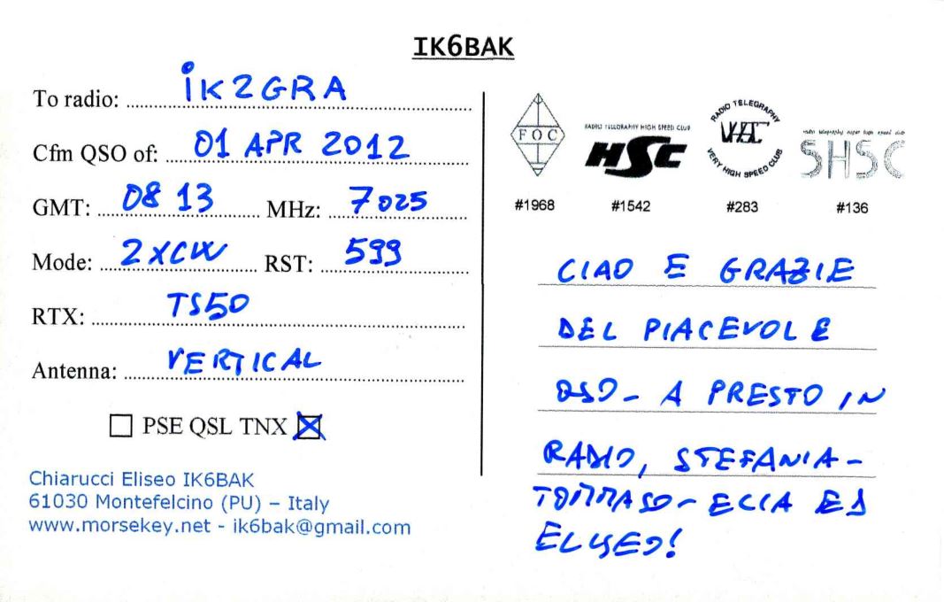 Right QSL card, of IK6BAK to IK2GRA, April 1, 2012, CW mode. The QSL image contains the following objects: Envelope, Mail. And contains this text: IK6BAK iK2GRA To radio: RADIO TELEGRAPHY FOC 01 APR 2012 Cfm QSO of: SHSC VERY HIGH SPEED CLUB 08 13 7 025 GMT: #1968 MHz: #1542 #283 #136 599 Mode: RST: CIAD E GRAZIE TS50 RTX: DEL PIACEVOL E VERTICAL Antenna: PSE QSL TNX Chiarucci Eliseo IK6BAK 61030 Montefelcino (PU) - Italy IK6BAK iK2GRA To radio: RADIO TELEGRAPHY HIGH CLUB FOC 01 APR 2012 Cfm QSO of: SHSC VERY HIGH SPEED CLUB 08 13 7 025 GMT: #1968 MHz: #1542 #283 #136 599 Mode: RST: E GRAZIE TS50 RTX: DEL PIACEVOL E VERTICAL Antenna: A PRESTO IN PSE QSL TNX STEFANIA- Chiarucci Eliseo IK6BAK E1 61030 Montefelcino (PU) - Italy.