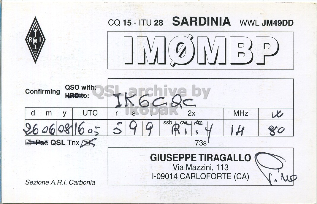 Right QSL card, of IM0MBP to IK6CQC, June 28, 2008, RTTY mode. And contains this text: CQ 15 - ITU 28 SARDINIA WWL JM49DD R IMOMBP QSO with: Confirming HRD-to: QSI archive by d m y UTC r 2x MHz ssb 5 9 CW Nm 26 06 08 16 05 R 80 - Pse QSL Tnx 73s GIUSEPPE TIRAGALLO Via Mazzini, 113 I-09014 CARLOFORTE (CA) Sezione A.R.I. Carbonia CQ 15 - ITU 28 SARDINIA WWL JM49DD R IMOMBP QSO with: Confirming HRD-to: QSI archive by d m y UTC r 2x MHz ssb 5 9 Nm 26 06 08 16 05 R 80 Pse QSL Tnx 73s GIUSEPPE TIRAGALLO Via Mazzini, 113 CARLOFORTE (CA) Sezione A.R.I. Carbonia.