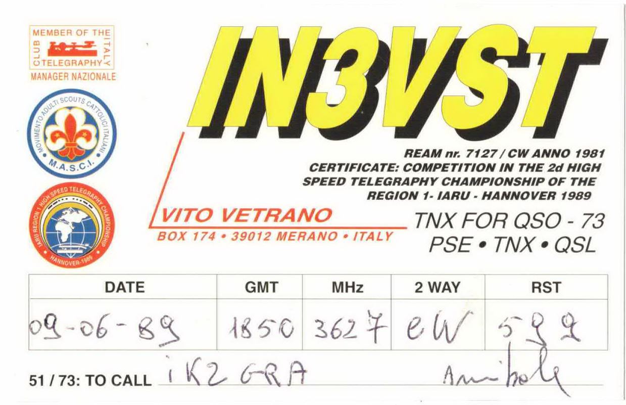 Front QSL card, of IN3VST to IK2GRA, June 9, 1989, CW mode. The QSL image contains the following objects: Symbol. And contains this text: MEMBER OF THE ITALY CLUB TELEGRAPHY MANAGER NAZIONALE IN3VST ANNO MOVIMENTO ADULTI M.A.S.C.I. SCOUTS CATTOLICITALIANO REAM nr. 7127 / CW 1981 CERTIFICATE: COMPETITION IN THE 2d HIGH SPEED TELEGRAPHY CHAMPIONSHIP OF THE REGION 1- IARU - HANNOVER 1989 VITO VETRANO TNX FOR QSO - 73 BOX 174 39012 MERANO в ITALY PSE TNX QSL DATE GMT MHz 2 WAY RST 09-06-89 1850 362 7 eW iK2 GRA 51/73: TO CALL MEMBER OF THE ITALY CLUB TELEGRAPHY MANAGER NAZIONALE ANNO MOVIMENTO ADULTI M.A.S.C.I. SCOUTS REAM nr. 1981 CERTIFICATE: COMPETITION IN THE 2d HIGH SPEED CHAMPIONSHIP OF THE REGION HIGH SPEED TELEGRAPHY CHAMPIONSHIP REGION 1- 1989 VITO VETRANO TNX FOR QSO - 73 174 39012 MERANO ITALY PSE TNX QSL DATE GMT MHz 2 WAY RST 09-06-89 1850 362 7 of GRA 51/73: TO CALL.