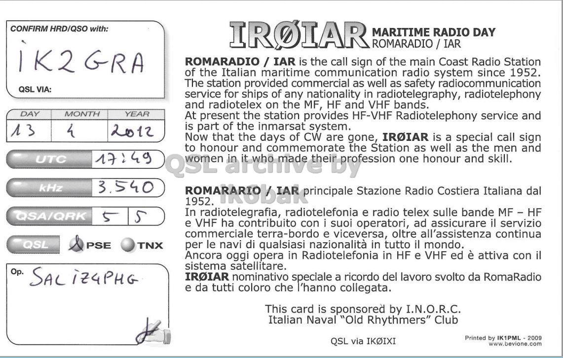 Right QSL card, of IR0IAR to IK2GRA, April 13, 2012, CW mode. The QSL image contains the following objects: Page. And contains this text: CONFIRM HRD/QSO with: IROIAR MARITIME RADIO DAY iK2 GRA ROMARADIO/IAR is the call sign of the main Coast Radio Station of the Italian maritime communication radio system since 1952. The station provided commercial as well as safety radiocommunication QSL VIA: service for ships of any nationality in radiotelegraphy, radiotelephony and radiotelex on the MF, HF and VHF bands. DAY MONTH YEAR At present the station provides HF-VHF Radiotelephony service and is part of the inmarsat system. 13 4 2012 Now that the days of CW IROIAR is special call sign CONFIRM HRD/QSO with: IROIAR MARITIME RADIO DAY iK2 GRA is the call sign of the main Coast Radio Station of the Italian maritime communication radio system since 1952. The station provided commercial as well as safety radiocommunication QSL VIA: service for ships of any nationality in radiotelegraphy, radiotelephony and radiotelex on the MF, HF and VHF bands. DAY MONTH YEAR At present the station provides HF-VHF Radiotelephony service and is part of the inmarsat system. 13 4 2012 Now that the days of CW IROIAR is special call sign honour and commemorate are gone, Station.