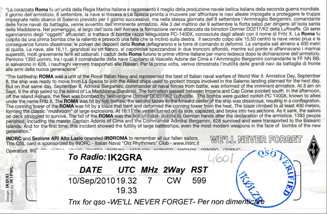 Right QSL card, of IR0ROMA to IK2GRA, September 10, 2010, CW mode. And contains this text: "La corazzata Roma fu un'unità della Regia Marina italiana e rappresentò il meglio della produzione navale bellica italiana della seconda guerra mondiale. Il giorno dell'armistizio, 8 settembre, la nave si trovava a La Spezia pronta a muovere per affrontare le navi alleate impiegate a proteggere le truppe impegnate nello sbarco di Salerno previsto per il giorno successivo, ma nella stessa giornata dell'8 settembre l'Ammiraglio Bergamini, comandante delle forze navali da battaglia, venne avvertito dell'imminente armistizio. Alle 3 del mattino del 9 settembre la flotta salpo per dirigersi all'isola sarda della Maddalena. Nel pomeriggio, al largo dell'isola dell'Asinara la formazione venne "La corazzata Roma fu un'unità della Regia Marina italiana e rappresentò il meglio della produzione navale bellica italiana della seconda guerra mondiale. giorno dell'armistizio, 8 settembre, la nave si trovava a La Spezia pronta a muovere per affrontare le navi alleate impiegate a proteggere le truppe impegnate nello sbarco di Salerno previsto per il giorno successivo, ma nella stessa giornata dell'8 settembre l'Ammiraglio Bergamini, comandante delle forze navali da battaglia, venne avvertito dell'imminente armistizio. Alle 3 del mattino del 9 settembre la flotta per dirigersi all'isola sarda della Maddalena. Nel pomeriggio, al largo dell'isola dell'Asinara la formazione venne.