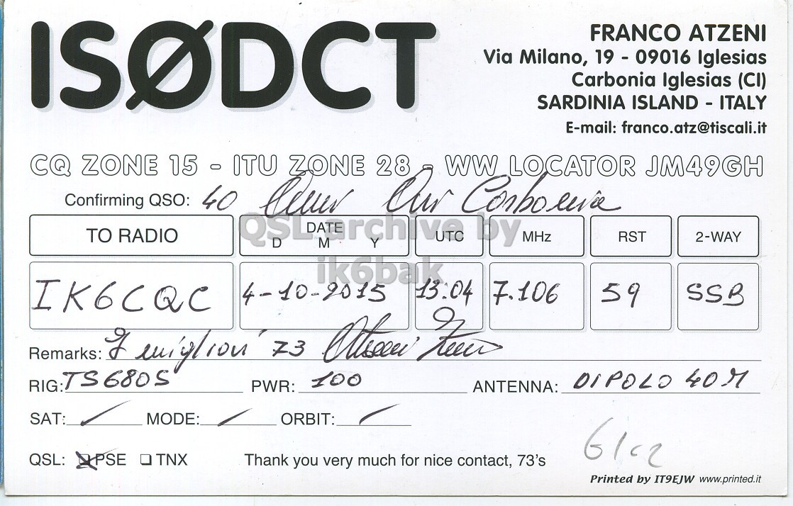 Right QSL card, of IS0DCT to IK6CQC, October 4, 2015, SSB mode. The QSL image contains the following objects: Handwriting. And contains this text: ISODCT FRANCO ATZENI Via Milano, 19 - 09016 Iglesias Carbonia Iglesias (CI) SARDINIA ISLAND - ITALY E-mail: franco.atz@tiscali.it CQ ZONE 3 - ITU ZONE 28 Confirming QSO: 15 40 lever Our ww Corboeria LOCATOR JM49GH TO RADIO RST 2-WAY IK6CQC 13:04 4-10-2015 7.106 59 SSB RIG:TS6805 DIPOLO 40r PWR: 100 ANTENNA: SAT: MODE: ORBIT: QSL: XPSE TNX Thank you very much for nice contact, 73's Printed by IT9EJW www.printed.it ISODCT FRANCO ATZENI Via Milano, Iglesias Carbonia Iglesias (CI) SARDINIA ISLAND - ITALY E-mail: franco.atz@tiscali.it CQ ZONE ZONE 28 Confirming QSO: 15 40 Our LOCATOR JM49GH TO RADIO M by MHz RST 2-WAY IK6CQC 13:04 4-10-2015 7.106 59 SSB Remarks: 73 RIG:TS6805 DIPOLO 40r PWR: 100 ANTENNA: SAT: MODE: ORBIT: QSL: XPSE TNX Thank you very much for nice contact, 73's Printed by IT9EJW www.printed.it.