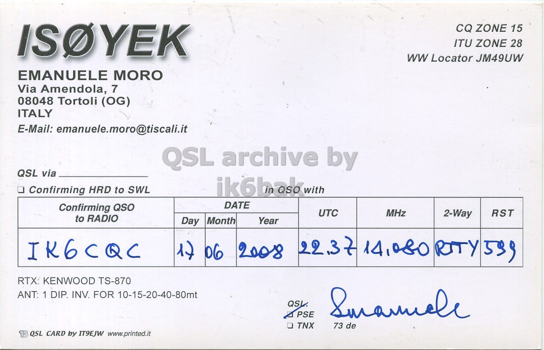 Right QSL card, of IS0YEK to IK6CQC, June 17, 2008, RTTY mode. The QSL image contains the following objects: Document. And contains this text: CQ ZONE 15 ITU ZONE 28 ww Locator JM49UW EMANUELE MORO Via Amendola, 7 08048 Tortoli (OG) ITALY E-Mail: emanuele.moro@tiscali.it QSL archive by QSL via - Confirming HRD to SWL ik6bak with DATE Confirming QSO UTC MHz 2-Way RST to RADIO Day Month Year 22.37 14,080 RTY 599 IK6CQC 1) 06 2008 RTX: KENWOOD TS-870 ANT: 1 DIP. INV. FOR 10-15-20-40-80mt PSE TNX 73 de QSL CARD by IT9EJW www.printed.it CQ ZONE 15 ITU ZONE 28 ww Locator JM49UW EMANUELE MORO Via Amendola, 7 08048 Tortoli (OG) ITALY E-Mail: emanuele.moro@tiscali.it QSL archive by QSL via Confirming HRD to SWL ik6bak with DATE Confirming QSO UTC MHz 2-Way RST to RADIO Day Month Year 22.37 14,080 RTY 599 IK6CQC 06 2008 RTX: KENWOOD TS-870 ANT: 1 DIP. INV. FOR 10-15-20-40-80mt PSE TNX 73 de QSL CARD by IT9EJW www.printed.it.
