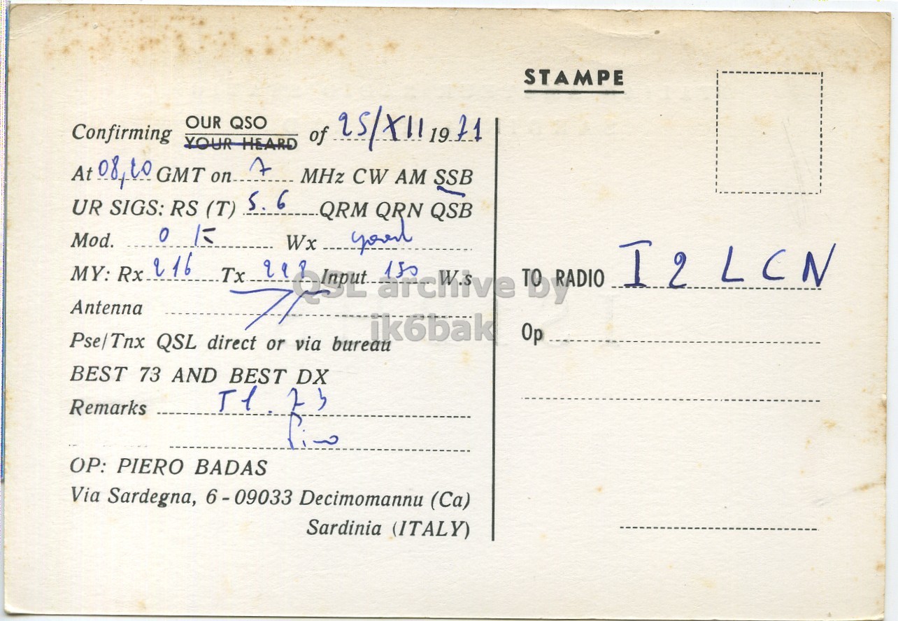 Right QSL card, of IS1BHS to I2LCN, December 25, 1971, SSB mode. The QSL image contains the following objects: Envelope, Mail, Book, Postcard. And contains this text: STAMPE OUR QSO Confirming of 25/X11 1971 YOUR HEARD At 08,10 GMT on... A MHz CW AM SSB UR SIGS: RS (T) S. 6 QRM QRN QSB Mod. MY: Rx 216 Tx 998 I2 LCN Antenna Op Pse/Tnx QSL direct or via bureau ik6bak BEST 73 AND BEST DX Remarks OP: PIERO BADAS Via Sardegna, 6-09033 Decimomannu (Ca) Sardinia (ITALY) STAMPE OUR QSO Confirming of 1971 YOUR HEARD At GMT MHz CW AM SSB UR SIGS: RS (T) S. 6 QRM QRN QSB Mod. Wx MY: Rx 216 Tx I2 LCN Antenna Op Pse/Tnx QSL direct or via bureau ik6bak BEST 73 AND BEST DX Remarks PIERO BADAS Via Sardegna, 6-09033 Decimomannu (Ca) Sardinia (ITALY).
