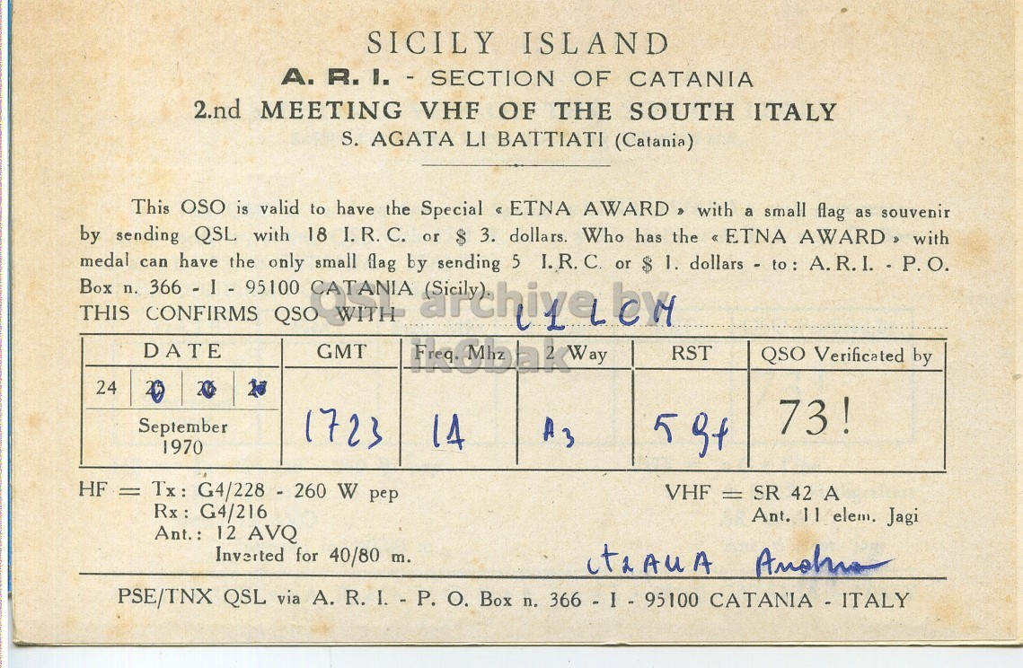 Right QSL card, of IT0ETN to I1LCN, September 24, 1970, PH mode. The QSL image contains the following objects: Book, Publication, Document. And contains this text: SICILY ISLAND А. R.I. - SECTION OF CATANIA 2.nd MEETING VHF OF THE SOUTH ITALY S. AGATA LI BATTIATI (Catania) This OSO is valid to have the Special << ETNA AWARD with a small flag as souvenir by sending QSL with 18 I.R.C. or 3. dollars. Who has the << ETNA AWARD, with Box medal can 366 - 1 - 95100 have the only CATANIA small flag by sending 5 I.R.C. 1. dollars - to: A.R.I. - P.O. n. THIS CONFIRMS QSO 2 Way DATE GMT RST QSO Verificated by 24 73! September 1723 14 A3 1970 HF = Tx : G4/228 - 260 W pep VHF = SR 42 SICILY ISLAND R.I. - SECTION OF CATANIA 2.nd MEETING VHF OF THE SOUTH ITALY S. AGATA LI BATTIATI (Catania) This OSO is valid to have the Special AWARD with a small flag as souvenir by sending QSL with 18 I.R.C. or 3. dollars. Who has the AWARD, with Box medal can have the only CATANIA small flag by sending 5 I.R.C. 1. dollars - to: n. THIS CONFIRMS QSO 2 Way DATE GMT Freq. Mhz RST QSO Verificated by 24 73! September 1723 14 A3 1970 5 HF = Tx : G4/228 - 260 W pep VHF = SR 42.