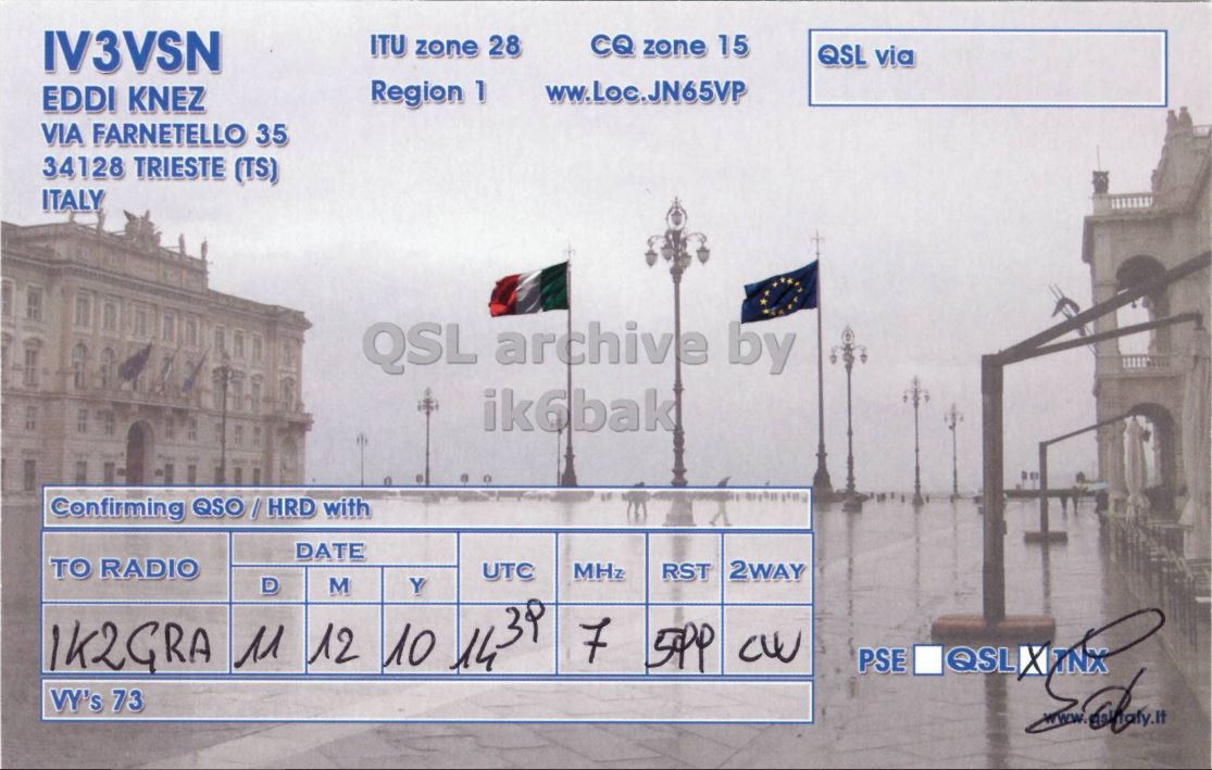 Right QSL card, of IV3VSN to IK2GRA, December 11, 2010, CW mode. The QSL image contains the following objects: Building. And contains this text: IV3VSN ITU zone 28 CQ zone 15 QSL via Region 1 ww.Loc.JN65VP EDDI KNEZ VIA FARNETELLO 35 34128 TRIESTE (TS) ITALY QSL archive by ik6bak Confirming QSO / HRD with DATE TO RADIO UTC MHz RST 2WAY 1K2GRA 11 12 M 10 Y 1439 D 7 CW PSE QSL VY's 73 IV3VSN ITU zone 28 CQ zone 15 QSL via Region 1 ww.Loc.JN65VP EDDI KNEZ VIA FARNETELLO 35 34128 TRIESTE (TS) ITALY QSL archive by ik6bak Confirming QSO / HRD with DATE TO RADIO UTC MHz RST 2WAY 1K2GRA 11 12 M 10 Y D 7 CW PSE QSL VY's 73.