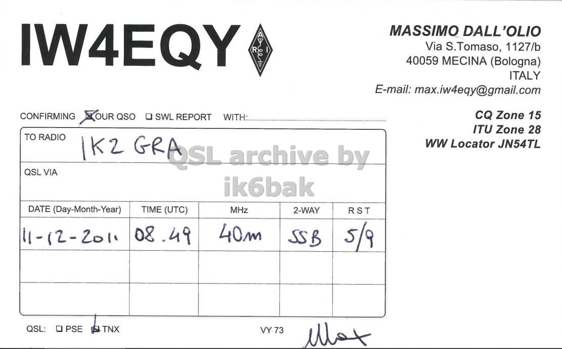 Right QSL card, of IW4EQY to IK2GRA, December 11, 2011, SSB mode. The QSL image contains the following objects: Document. And contains this text: IW4EQY MASSIMO DALL'OLIO Via S.Tomaso, 1127/b R 40059 MECINA (Bologna) ITALY E-mail: max.iw4eqy@gmail.com XOUR QSO . SWL REPORT WITH: CQ Zone 15 CONFIRMING ITU Zone 28 TO RADIO 1K2 GRASL archive by ww Locator JN54TL QSL VIA ik6bak DATE (Day-Month-Year) TIME (UTC) MHz 2-WAY RST 08.49 40m 11-12-2011 SSB 5/9 QSL: PSE TNX VY 73 IW4EQY MASSIMO DALL'OLIO Via S.Tomaso, 1127/b R 40059 MECINA (Bologna) ITALY E-mail: max.iw4eqy@gmail.com XOUR QSO . SWL REPORT WITH: CQ Zone 15 CONFIRMING ITU Zone 28 TO RADIO GRASL archive by ww Locator JN54TL QSL VIA ik6bak DATE (Day-Month-Year) TIME (UTC) MHz 2-WAY RST 08.49 40m 11-12-2011 SSB 5/9 QSL: PSE TNX VY 73.