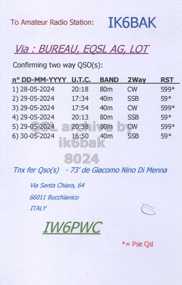 Right QSL card, of IW6PWC to IK6BAK, May 28, 2024, CW mode. The QSL image contains the following objects: Page. And contains this text: To Amateur Radio Station: IK6BAK Via : BUREAU, EOSL AG, LOT Confirming two way QSO(s): n° DD-MM-YYYY U.T.C. BAND 2Way RST 1) 28-05-2024 20:18 80m CW 599* 2) 29-05-2024 17:34 40m SSB 59* 3) 29-05-2024 17:54 40m CW 599* 4) 29-05-2024 20:13 80m SSB 59* 599* 6) 30-05-2024 16:50 40m SSB 59* ikobak 8024 Tnx fer Qso(s) -73' de Giacomo Nino Di Menna Via Santa Chiara, 64 66011 Bucchianico ITALY IW6PWC *= Pse Qsl.