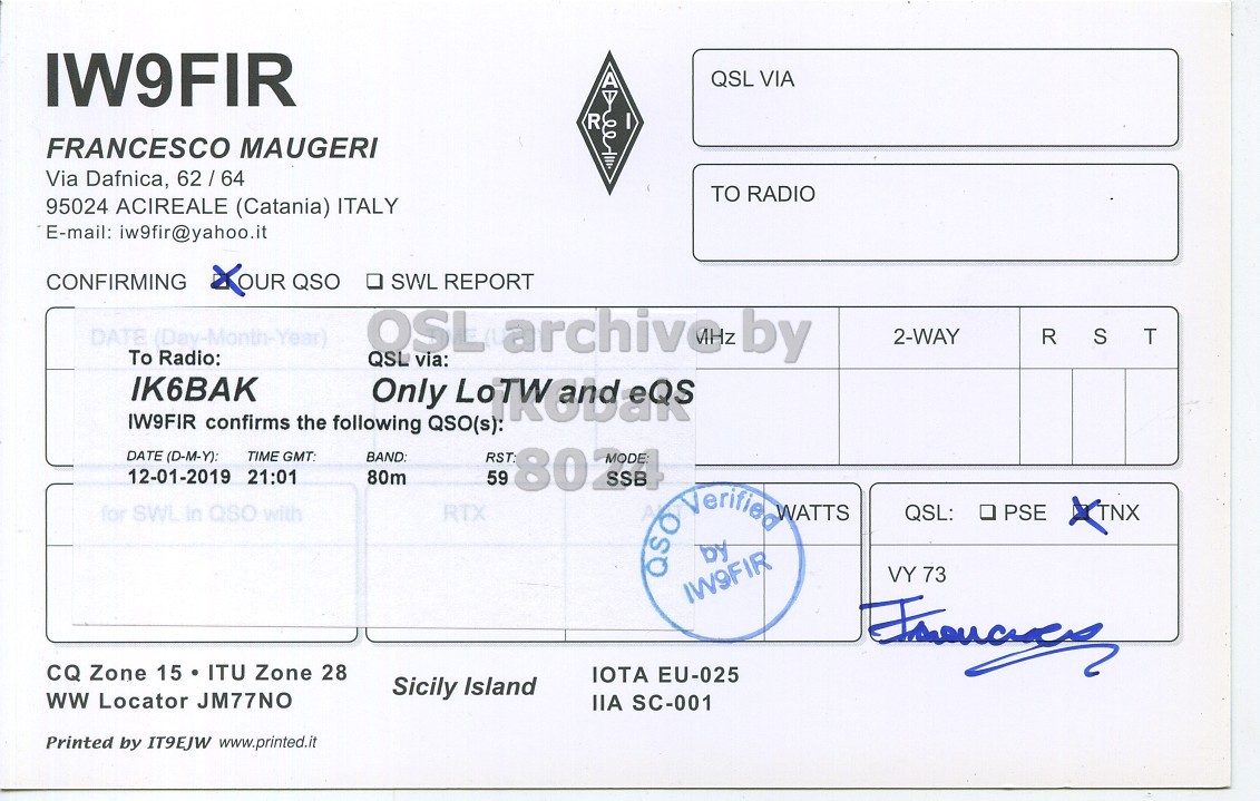 Right QSL card, of IW9FIR to IK6BAK, January 12, 2019, SSB mode. The QSL image contains the following objects: Document. And contains this text: IW9FIR QSL VIA R FRANCESCO MAUGERI Via Dafnica, 62/64 TO RADIO 95024 ACIREALE (Catania) ITALY E-mail: iw9fir@yahoo.it CONFIRMING XOUR QSO . SWL REPORT DATE (Day-Month-Year) OSL QSL via: archivez by 2-WAY R S T To Radio: IK6BAK Only IW9FIR confirms the following QSO(s): DATE (D-M-Y). TIME GMT: BAND: 12-01-2019 21:01 80m 59 for SWL in QSO with RTX QSO by Verified WATTS QSL: PSE TNX VY 73 IW9FIR CQ Zone 15 ITU Zone 28 IOTA EU-025 Sicily Island ww Locator JM77NO IIA SC-001 Printed by IT9EJW www.printed.it.