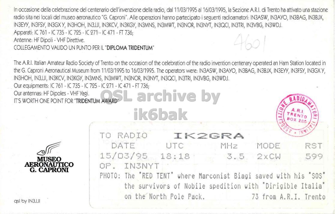 Right QSL card, of IY3M to IK2GRA, March 15, 1995, CW mode. And contains this text: In occasione della celebrazione del centenario dell'invenzione della radio, dal 11/03/1995 al 16/03/1995, la Sezione A.R.I. di Trento ha attivato una stazione radio sita nei locali del museo aeronautico "G. Caproni" Alle operazioni hanno partecipato seguenti radioamatori: IN3ASW, IN3AYO, IN3BAG, IN3BJX, IN3EYY, IN3FSY, IN3GXY, IN3HOH, IN3JJI, IN3KCV, IN3KGY, IN3MNS, IN3MWT, IN3NOR, IN3NYT, IN3QCI, IN3TRI, IN3VBG, IN3WDJ. Apparati: IC 761 - IC 735 - IC 736; Antenne: HF Dipoli -VHF Direttive. COLLEGAMENTO VALIDO UN PUNTO PER IL "DIPLOMA TRIDENTUM" 4601 The A.R.I. Italian Amateur Radio Society of Trento on the occasion of the celebration of the radio invention centenary operated an Ham Station located in the In occasione della celebrazione del centenario dell'invenzione della radio, dal 11/03/1995 al 16/03/1995, la Sezione A.R.I. di Trento ha attivato una stazione radio sita nei locali del museo aeronautico "G. Alle operazioni hanno partecipato seguenti radioamatori: IN3ASW, IN3AYO, IN3BAG, IN3BJX, IN3EYY, IN3FSY, IN3GXY, IN3HOH, IN3JJI, IN3KCV, IN3KGY, IN3MNS, IN3MWT, IN3NOR, IN3NYT, IN3QCI, IN3TRI, IN3VBG, IN3WDJ. Apparati: IC 761 - IC 736; Antenne: HF Direttive. COLLEGAMENTO VALIDO UN PUNTO PER IL "DIPLOMA 4601 The A.R.I. Italian Amateur Radio Society of Trento on the occasion of the celebration of the radio invention centenary operated an Ham Station located in the.