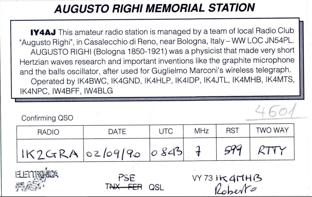 Right QSL card, of IY4AJ to IK2GRA, September 2, 1990, RTTY mode. And contains this text: AUGUSTO RIGHI MEMORIAL STATION IY4AJ This amateur radio station is managed by a team of local Radio Club "Augusto Righi", in Casalecchio di Reno, near Bologna, Italy-WW LOC JN54PL. AUGUSTO RIGHI (Bologna 1850-1921) was a physicist that made very short Hertzian waves research and important inventions like the graphite microphone and the balls oscillator, after used for Guglielmo Marconi's wireless telegraph. Operated by IK4BWC, IK4GND, IK4HLP, IK4IDP, IK4JTL, IK4MHB, IK4MTS, IK4NPC, IW4BFF, IW4BLG 4601 Confirming QSO TWO WAY RST UTC MHz DATE RADIO 599 IK2GRA 02/09/90 0 843 7 ELETTRONICA PSE FLASH TNX FER QSL Roberto AUGUSTO RIGHI MEMORIAL STATION IY4AJ This amateur radio station is managed by a team of local Radio Club "Augusto Righi", in Casalecchio di Reno, near Bologna, LOC JN54PL. AUGUSTO RIGHI (Bologna 1850-1921) was a physicist that made very short Hertzian waves research and important inventions like the graphite microphone and the balls oscillator, after used for Guglielmo Marconi's wireless telegraph. Operated by IK4BWC, IK4GND, IK4HLP, IK4IDP, IK4JTL, IK4MHB, IK4MTS, IK4NPC, IW4BFF, IW4BLG 4601 Confirming QSO TWO WAY RST UTC MHz DATE RADIO 599 IK2GRA 02/09/90 843 7 ELETTRONICA PSE VY FLASH TNX FER QSL Roberto.