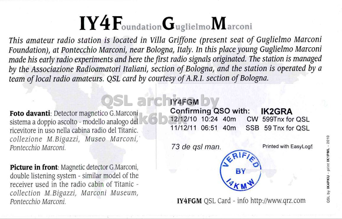 Right QSL card, of IY4FGM to IK2GRA, December 10, 2012, CW mode. The QSL image contains the following objects: Advertisement. And contains this text: This amateur radio station is located in Villa Griffone (present seat of Guglielmo Marconi Foundation), at Pontecchio Marconi, near Bologna, Italy. In this place young Guglielmo Marconi made his early radio experiments and here the first radio signals originated. The station is managed by the Associazione Radioamatori Italiani, section of Bologna, and the station is operated by a team of local radio amateurs. QSL card by courtesy of A.R.I. section of Bologna. QSL archi4FGM by Confirming QSO with: IK2GRA Foto davanti: Detector magnetico G.Marconi CW 599Tnx for QSL sistema a doppio ascolto - modello analogo IY4F oundation This amateur radio station is located in Villa Griffone (present seat of Guglielmo Marconi Foundation), at Pontecchio Marconi, near Bologna, Italy. In this place young Guglielmo Marconi made his early radio experiments and here the first radio signals originated. The station is managed by the Associazione Radioamatori Italiani, section of Bologna, and the station is operated by a team of local radio amateurs. QSL card by courtesy of A.R.I. section of Bologna. QSL archi4FGM by Confirming QSO with: IK2GRA Foto davanti: Detector magnetico G.Marconi 10:24 40m CW 599Tnx for QSL sistema a doppio ascolto - modello analogo.