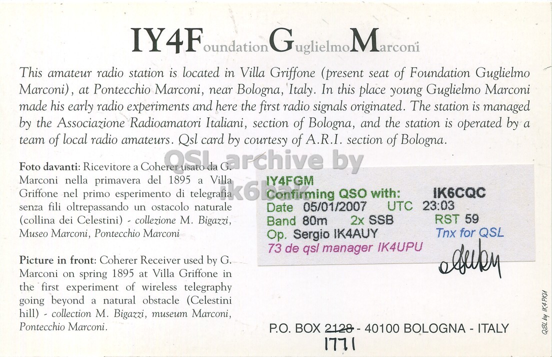 Right QSL card, of IY4FGM to IK6CQC, January 5, 2007, SSB mode. The QSL image contains the following objects: Page. And contains this text: IY4F oundation Guglielmo. Marconi This amateur radio station is located in Villa Griffone (present seat of Foundation Guglielmo Marconi), at Pontecchio Marconi, near Bologna, Italy. In this place young Guglielmo Marconi made his early radio experiments and here the first radio signals originated. The station is managed by the Associazione Radioamatori Italiani, section of Bologna, and the station is operated by a team of local radio amateurs. Qsl card by courtesy of A.R.I. section of Bologna. Foto davanti: Ricevitore primavera a QUOSI 1895 da G. archive by Marconi Griffone nel nella primo esperimento ostacolo di a Villa IY4FGM QSO with: IY4F oundation Marconi This amateur radio station is located in Villa Griffone (present seat of Foundation Guglielmo Marconi), at Pontecchio Marconi, near Bologna, Italy. In this place young Guglielmo Marconi made his early radio experiments and here the first radio signals originated. The station is managed by the Associazione Radioamatori Italiani, section of Bologna, and the station is operated by a team of local radio amateurs. Qsl card by courtesy of A.R.I. section of Bologna. Foto davanti: Ricevitore primavera a 1895 da G. archive by Marconi Griffone nel nella primo esperimento ostacolo di a Villa IY4FGM QSO with:.