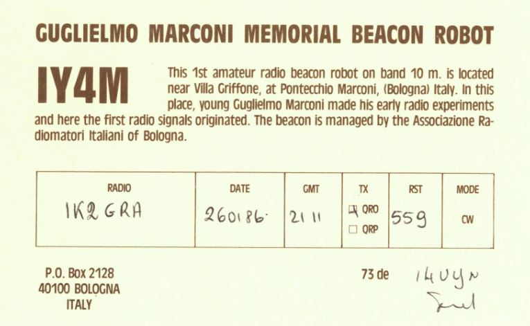 Right QSL card, of IY4M to IK2GRA, January 26, 1986, CW mode. And contains this text: GUGLIELMO MARCONI MEMORIAL BEACON ROBOT IY4M This 1st amateur radio beacon robot on band 10 m. is located near Villa Griffone, at Pontecchio Marconi, (Bologna) Italy. In this place, young Guglielmo Marconi made his early radio experiments and here the first radio signals originated. The beacon is managed by the Associazione Ra- diomatori Italiani of Bologna. RADIO DATE GMT TX RST MODE 1K2 GRA QRO 559 CW ORP P.O. Box 2128 73 de 40100 BOLOGNA ITALY GUGLIELMO MARCONI MEMORIAL BEACON ROBOT IY4M This 1st amateur radio beacon robot on band 10 m. is located near Villa Griffone, at Pontecchio Marconi, (Bologna) Italy. In this place, young Guglielmo Marconi made his early radio experiments and here the first radio signals originated. The beacon is managed by the Associazione Ra- diomatori Italiani of Bologna. RADIO DATE GMT TX RST MODE GRA QRO 559 CW ORP P.O. Box 2128 73 de 40100 BOLOGNA ITALY.