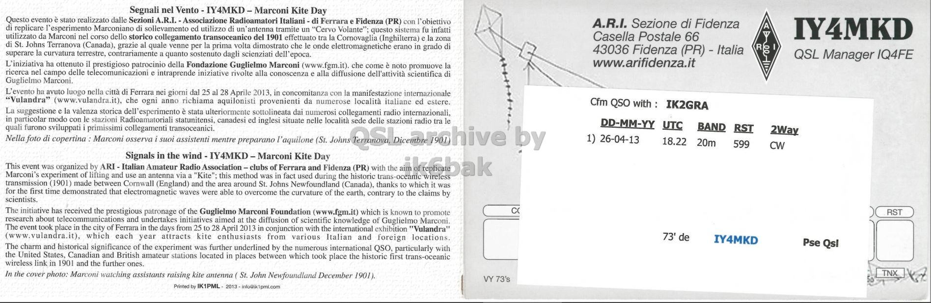 Right QSL card, of IY4MKD to IK2GRA, April 26, 2013, CW mode. The QSL image contains the following objects: Page, Advertisement. And contains this text: Segnali nel Vento - IY4MKD-Marconi Kite Day Questo evento è stato realizzato dalle Sezioni A.R.I. - Associazione Radioamatori Italiani-di Ferrara e Fidenza (PR) con l'obiettivo A.R.I. Sezione di Fidenza A di replicare l' esperimento Marconiano di sollevamento ed utilizzo di un'antenna tramite un "Cervo Volante"; questo sistema fu infatti IY4MKD utilizzato da Marconi nel corso dello storico collegamento transoceanico del 1901 effettuato tra la Cornovaglia (Inghilterra) e la zona Casella Postale 66 di St. Johns Terranova (Canada), grazie al quale venne per la prima volta dimostrato che le onde elettromagnetiche erano in grado di R superare la curvatura terrestre, contrariamente a quanto sostenuto dagli Segnali nel Kite Day Questo evento è stato realizzato dalle Sezioni A.R.I. - Associazione Radioamatori Ferrara e Fidenza (PR) con l'obiettivo A.R.I. Sezione di Fidenza A di replicare l' esperimento Marconiano di sollevamento ed utilizzo di un'antenna tramite un "Cervo Volante"; questo sistema fu infatti IY4MKD utilizzato da Marconi nel corso dello storico collegamento transoceanico del 1901 effettuato tra la Cornovaglia (Inghilterra) e la zona Casella Postale 66 di St. Johns Terranova (Canada), grazie al quale venne per la prima volta dimostrato che le onde elettromagnetiche erano in grado di R superare la curvatura terrestre, contrariamente a quanto sostenuto dagli.