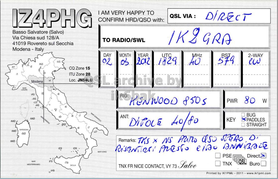 Right QSL card, of IZ4PHG to IK2GRA, March 2, 2012, CW mode. The QSL image contains the following objects: Plot. And contains this text: IZ4PHG I AM VERY HAPPY TO QSL VIA : CONFIRM HRD/QSO with: Basso Salvatore (Salvo) Via Chiesa sud 128/A то RADIO/SWL 41019 Rovereto sul Secchia Modena - Italy DAY MONTH YEAR UTC MHz RST 2-WAY V3 2012 1829 IN3 02 579 12 IX1 CQ Zone 15 3 IT ITU Zone 28 Modena 14 Loc. T77 MAR UGURE 15 16 850s PWR 80 W 16 TM ну MAR ADRIATICO 17 BUG 18 ANT: KEY PADDLES STRAIGHT 18 SARDEGNA 18 IZ4PHG AM VERY HAPPY TO QSL CONFIRM HRD/QSO with: Basso Salvatore (Salvo) Via Chiesa sud 128/A RADIO/SWL 41019 Rovereto sul Secchia Modena - Italy DAY MONTH YEAR UTC MHz RST 2-WAY V3 2012 1829 IN3 02 579 12 IX1 CQ Zone 15 3 IT ITU Zone 28 Modena 14 Loc. T77 MAR UGURE 15 16 850s PWR 80 W 16 TM ну MAR ADRIATICO 17 BUG 18 ANT: KEY PADDLES BO 40/80 STRAIGHT 18 SARDEGNA 18 Remarks: TKS NS.
