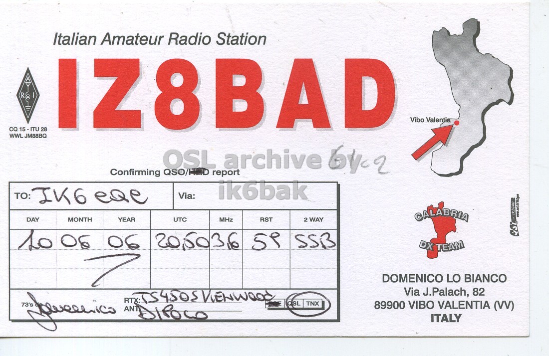 Front QSL card, of IZ8BAD to IK6CQC, June 10, 2006, SSB mode. The QSL image contains the following objects: Business Card. And contains this text: Italian Amateur Radio Station Vibo Valentia CQ 15-ITU 28 WWL JM88BQ IZ8BAD ik6bak Via: : CALABRIA DAY MONTH YEAR UTC MHz RST 2 WAY 1006 06 20,5036 59 SSB DX TEAM DOMENICO LO BIANCO Via J.Palach, 82 TNX 89900 VIBO VALENTIA (VV) ITALY Italian Amateur Radio Station R Vibo Valentia CQ 15-ITU 28 WWL JM88BQ IZ8BAD OSL archive Confirming report ik6bak TO: IK6 Via: : CALABRIA DAY MONTH YEAR UTC MHz RST 2 WAY 06 20,5036 SSB DX TEAM DOMENICO LO BIANCO Via J.Palach, 82 73's TNX 89900 VIBO VALENTIA ITALY.