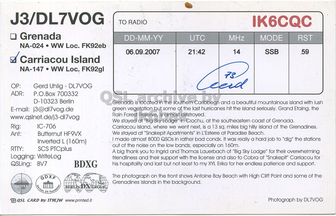 Right QSL card, of J3/DL7VOG to IK6CQC, September 6, 2007, SSB mode. And contains this text: J3/DL7VOG TO RADIO IK6CQC . Grenada DD-MM-YY UTC MHz MODE RST NA-024 ww Loc. FK92eb 06.09.2007 21:42 14 SSB .59 Carriacou Island NA-147 ww Loc. FK92gl Gerd Uhlig - DL7VOG ADR: P.O.Box 700332 D-10323 Berlin in is located the southern of the by last hurricanes and a the beautiful seriously. mountainous island Etaing, with the lush E-mail: j3@dl7vog.de green vegetation but some hit island Grand Rain Forest Reserve, is almost destroyed. www.qslnet.de/j3-dl7vog We stayed at "Big Sky Lodge" in Crochu, at the southeastern coast of Grenada. Rig: IC-706 Carriacou Island, where we went next, is a 13 sq. miles big J3/DL7VOG TO RADIO IK6CQC Grenada DD-MM-YY UTC MHz MODE RST NA-024 ww Loc. FK92eb 06.09.2007 21:42 14 SSB .59 Carriacou Island NA-147 ww Loc. FK92gl Gerd Uhlig - DL7VOG ADR: P.O.Box 700332 D-10323 Berlin in is located the southern of the by last hurricanes and a the beautiful seriously. mountainous island Etaing, with the lush E-mail: j3@dl7vog.de green vegetation but some hit island Grand Rain Forest Reserve, is almost destroyed. www.qslnet.de/j3-dl7vog We stayed at "Big Sky Lodge" in Crochu, at the southeastern coast of Grenada. Rig: IC-706 Carriacou Island, where we went next, is a 13 sq. miles big.