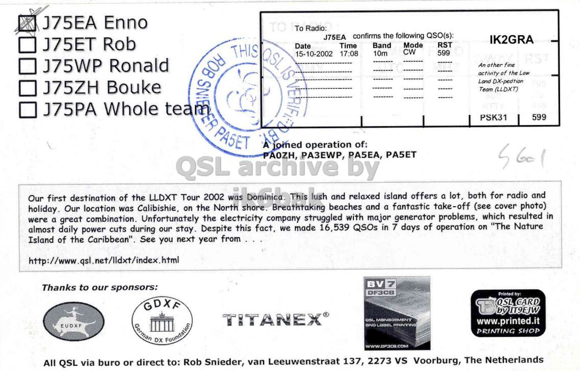 Right QSL card, of J75EA to IK2GRA, October 15, 2002, CW mode. And contains this text: J75EA Enno TO To Radio: J75EA confirms the following QSO(s): IK2GRA J75ET Rob Mode RST THIS Date Time Band QSL CW 10m 599 15-10-2002 17:08 J75WP Ronald ROB An other fine IS activity of the Low Land DX-pedtion J75ZH Bouke Team (LLDXT) J75PA Whole PSK31 599 QSL PASET archive PAOZH, PA3EWP, by PA5EA, were holiday. a great Our location combination. was Calibishie, Unfortunately on the the North electricity company struggled beaches with and major a fantastic generator take-off problems, (see which cover resulted photo) in both radio and island offers and a J75EA Enno TO To Radio: J75EA confirms the following QSO(s): IK2GRA J75ET Rob Mode RST THIS Date Time Band QSL CW 10m 599 15-10-2002 17:08 J75WP Ronald ROB An other fine IS activity of the Low Land DX-pedtion J75ZH Bouke Team (LLDXT) J75PA Whole joined operation of: PSK31 599 QSL PASET archive PAOZH, PA3EWP, by PA5EA, were holiday. a great Our location combination. was Calibishie, Unfortunately on the the North electricity company struggled beaches with and major a fantastic generator take-off problems, (see which cover resulted photo) in both radio and island offers and a.