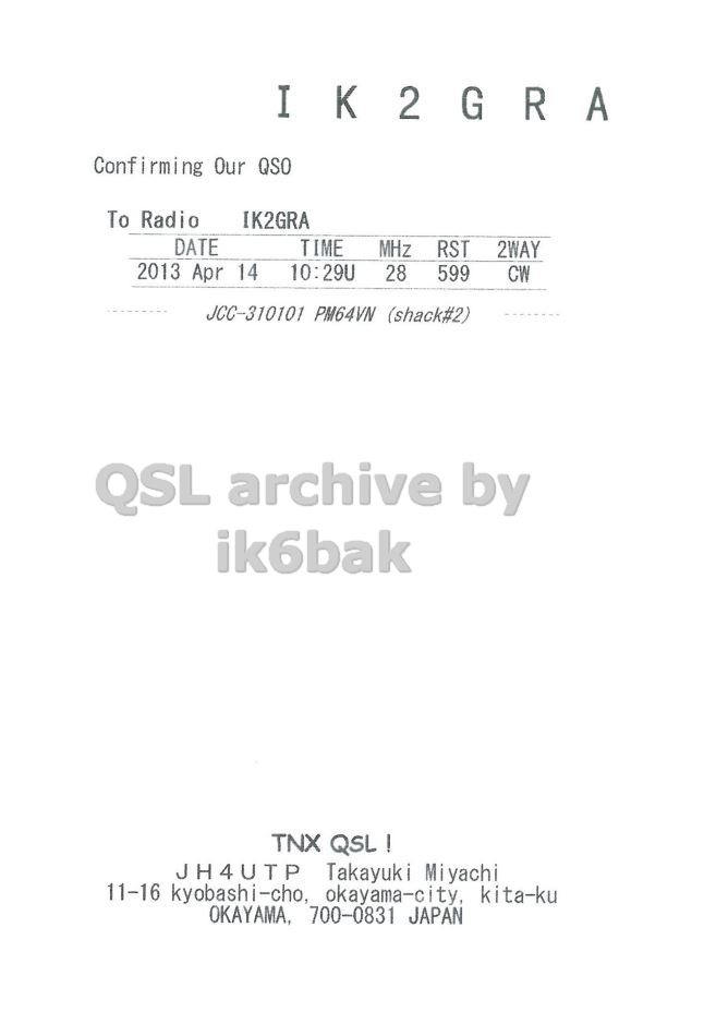 Right QSL card, of JH4UTP to IK2GRA, April 14, 2013, CW mode. The QSL image contains the following objects: Document, Receipt, Page. And contains this text: Confi irming Our QSO To Radio IK2GRA DATE TIME MHz RST 2WAY 2013 Apr 14 10:29U 28 599 CW JCC-310101 PM64VN (shack#2) QSL archive by ik6bak TNX QSL! JH4UTP Takayuki Miyachi 11-16 kyobashi-cho, okayama-city, kita-ku OKAYAMA, 700-0831 JAPAN Confi irming Our QSO To Radio IK2GRA DATE TIME MHz RST 2WAY 2013 Apr 14 10:29U 28 599 CW JCC-310101 PM64VN (shack#2) QSL archive by ik6bak TNX JH4UTP Takayuki Miyachi 11-16 kyobashi-cho, okayama-city, kita-ku OKAYAMA, 700-0831 JAPAN.