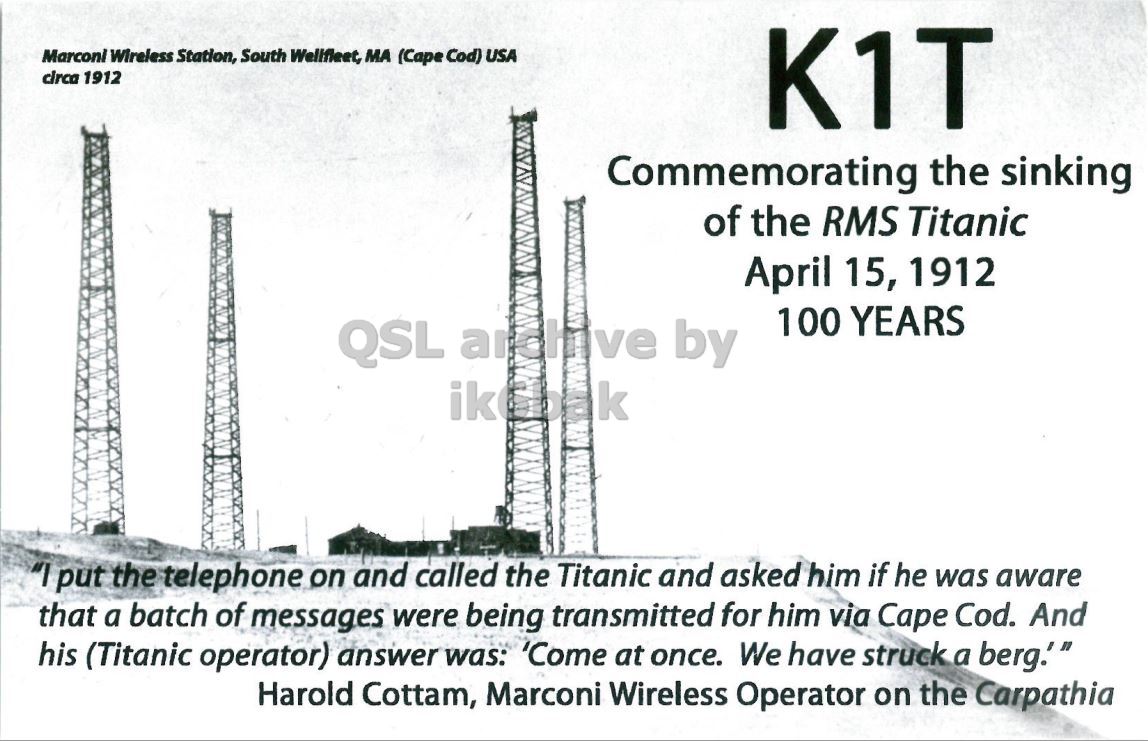 Front QSL card, of K1T to IK2GRA, April 14, 2012, CW mode. The QSL image contains the following objects: Construction, Oilfield, Outdoors. And contains this text: Marconi Wireless Station, South Wellfleet, MA (Cape Cod) USA circa 1912 K1T Commemorating the sinking of the RMS Titanic April 15, 1912 100 YEARS QSL anchive by "I put the telephone on and called the Titanic and asked him if he was aware that a batch of messages were being transmitted for him via Cape Cod. And his (Titanic operator) answer was: 'Come at once. We have struck a berg." Harold Cottam, Marconi Wireless Operator on the Carpathia Marconi Wireless Station, South Wellfleet, MA (Cape Cod) USA circa 1912 K1T Commemorating the sinking of the RMS Titanic April 15, 1912 100 YEARS QSL by "I put the telephone on and called the Titanic and asked him if he was aware that a batch of messages were being transmitted for him via Cape Cod. And his (Titanic operator) answer was: 'Come at once. We have struck a berg." Harold Cottam, Marconi Wireless Operator on the Carpathia.