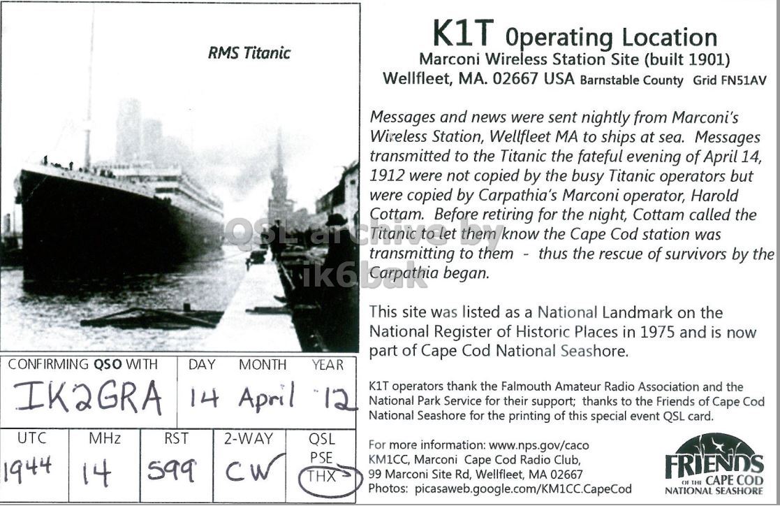 Right QSL card, of K1T to IK2GRA, April 14, 2012, CW mode. The QSL image contains the following objects: Waterfront, Boat, Advertisement, Poster. And contains this text: K1T Operating Location RMS Titanic Marconi Wireless Station Site (built 1901) Wellfleet, MA. 02667 USA Barnstable County Grid FN51AV Messages and news were sent nightly from Marconi's Wireless Station, Wellfleet MA to ships at sea. Messages transmitted to the Titanic the fateful evening of April 14, 1912 were not copied by the busy Titanic operators but were copied by Carpathia's Marconi operator, Harold OSL Cottam. to Before let them them - thus retiring know the the Cape night, Cod Cottam station called was for the transmitting to the rescue of survivors by the This site was listed as a National K1T Operating Location RMS Titanic Marconi Wireless Station Site (built 1901) Wellfleet, MA. 02667 USA Barnstable County Grid FN51AV Messages and news were sent nightly from Marconi's Wireless Station, Wellfleet MA to ships at sea. Messages transmitted to the Titanic the fateful evening of April 14, 1912 were not copied by the busy Titanic operators but were copied by Carpathia's Marconi operator, Harold Cottam. to Before let them them - thus retiring know the the Cape night, Cod Cottam station called was for the transmitting to the rescue of survivors by the began. This site was listed as a National.