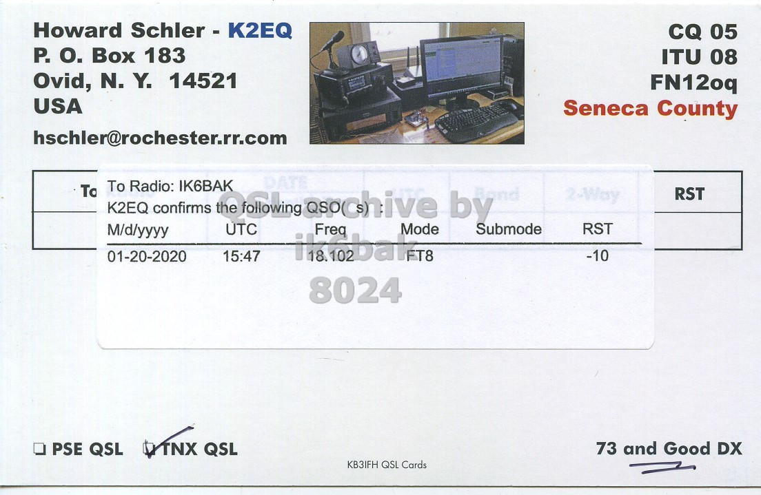 Right QSL card, of K2EQ to IK6BAK, January 20, 2020, FT8 mode. The QSL image contains the following objects: Monitor, Business Card, Document. And contains this text: Howard Schler - K2EQ CQ 05 P. О. Box 183 ITU 08 Ovid, N. Y. 14521 FN12oq USA Seneca County hschler@rochester.rr.com DATE To Radio: IK6BAK To 2-Way RST K2EQ confirms UTC M/d/yyyy Freq Mode RST 01-20-2020 FT8 -10 15:47 8024 73 and Good DX PSE QSL TNX QSL KB3IFH QSL Cards.