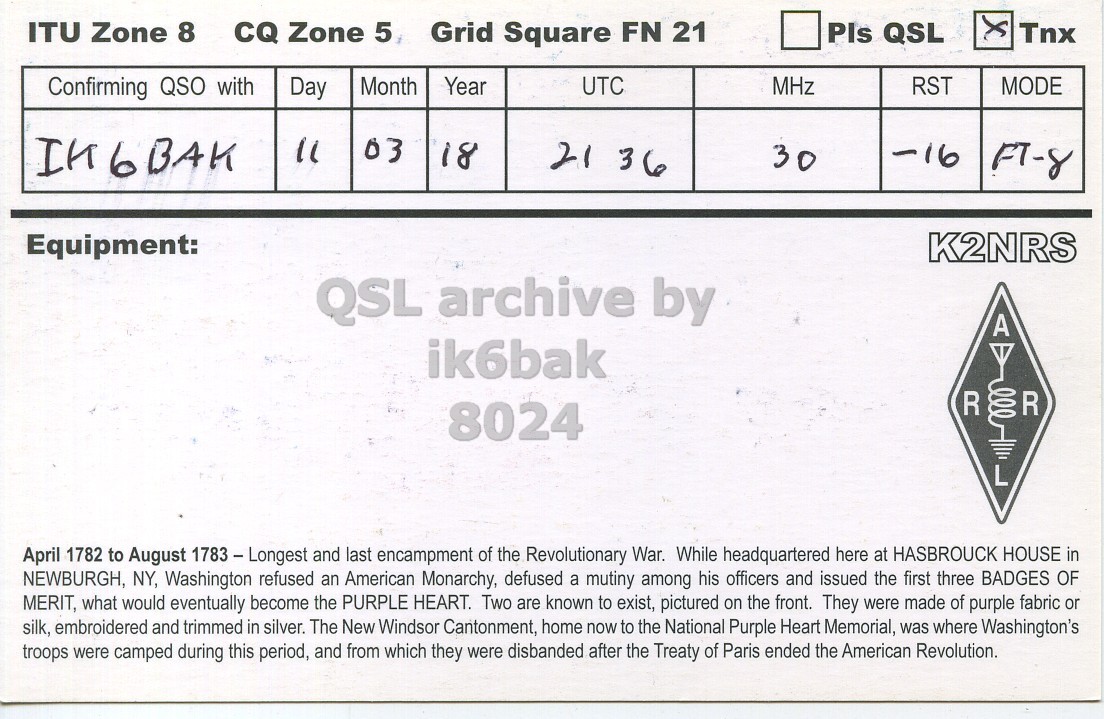 Right QSL card, of K2NRS to IK6BAK, March 11, 2018, FT8 mode. The QSL image contains the following objects: Symbol. And contains this text: ITU Zone 8 CQ Zone 5 Grid Square FN 21 Pls QSL Tnx Confirming QSO with Month Year UTC Day MHz RST MODE IK6BAK 03 18 21 3 6 30 -16 Equipment: K2NRS A ik6bak R 8024 L April 1782 to August 1783 - Longest and last encampment of the Revolutionary War. While headquartered here at HASBROUCK HOUSE in NEWBURGH, NY, Washington refused an American Monarchy, defused a mutiny among his officers and issued the first three BADGES OF MERIT, what would eventually become the PURPLE HEART. Two are known to exist, pictured on the front..