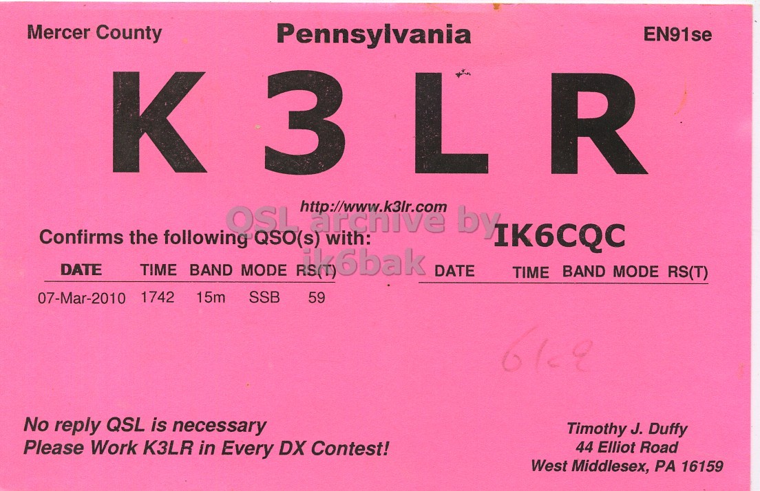 Front QSL card, of K3LR to IK6CQC, March 7, 2010, SSB mode. And contains this text: Mercer County Pennsylvania EN91se K 3 L R OSL http://www.k3lr.com archive by Confirms the following QSO(s) with: IK6CQC DATE TIME BAND MODE RS(T) 176bak DATE TIME BAND MODE RS(T) 07-Mar-2010 1742 15m SSB 59 No reply QSL is necessary Timothy J. Duffy Please Work K3LR in Every DX Contest! 44 Elliot Road West Middlesex, PA 16159 Mercer County Pennsylvania EN91se K 3 L R OSL http://www.k3lr.com archive by Confirms the following QSO(s) with: IK6CQC DATE TIME BAND MODE RS(T) DATE TIME BAND MODE RS(T) 07-Mar-2010 1742 15m SSB 59 No reply QSL is necessary Timothy J. Duffy Please Work K3LR in Every DX Contest! 44 Elliot Road West Middlesex, PA 16159.
