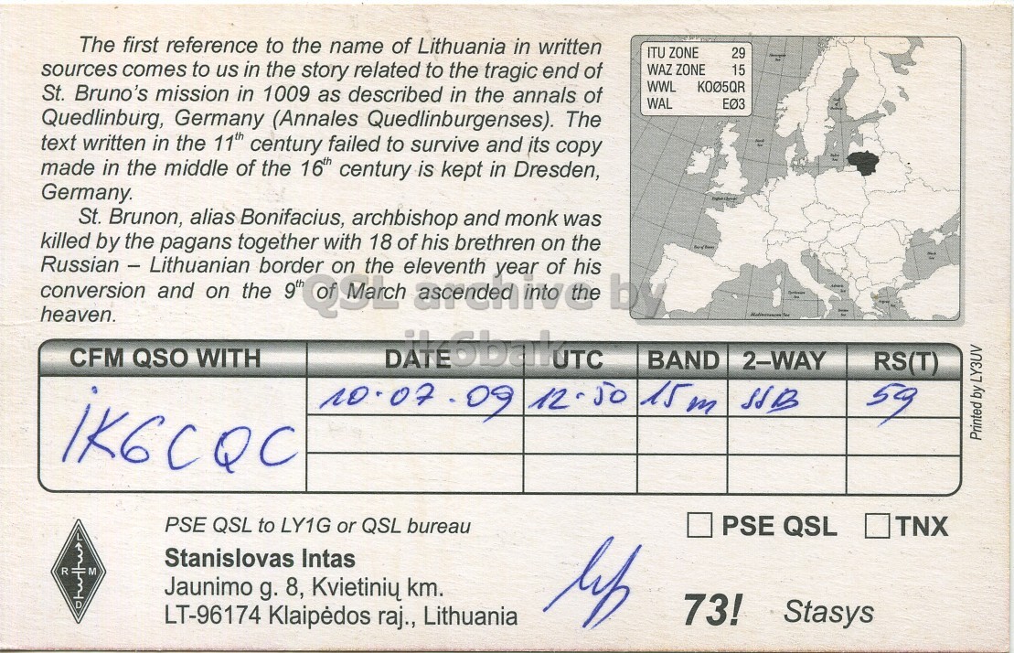Right QSL card, of LY1000G to IK6CQC, July 10, 2009, SSB mode. And contains this text: The first reference to the name of Lithuania in written ITU ZONE 29 sources comes to us in the story related to the tragic end of WAZ ZONE 15 WWL K005QR St. Bruno's mission in 1009 as described in the annals of WAL Quedlinburg, Germany (Annales Quedlinburgenses). The text written in the 11th century failed to survive and its copy made in the middle of the 16th century is kept in Dresden, Germany. St. Brunon, alias Bonifacius, archbishop and monk was killed by the pagans together with 18 of his brethren on the Russian - Lithuanian on eleventh conversion heaven. The first reference to the name of Lithuania in written ITU ZONE 29 sources comes to us in the story related to the tragic end of WAZ ZONE 15 WWL K005QR St. Bruno's mission in 1009 as described in the annals of WAL Quedlinburg, Germany (Annales Quedlinburgenses). The text written in the 11th century failed to survive and its copy made in the middle of the 16th century is kept in Dresden, Germany. St. Brunon, alias Bonifacius, archbishop and monk was killed by the pagans together with 18 of his brethren on the Russian - Lithuanian on eleventh conversion heaven..