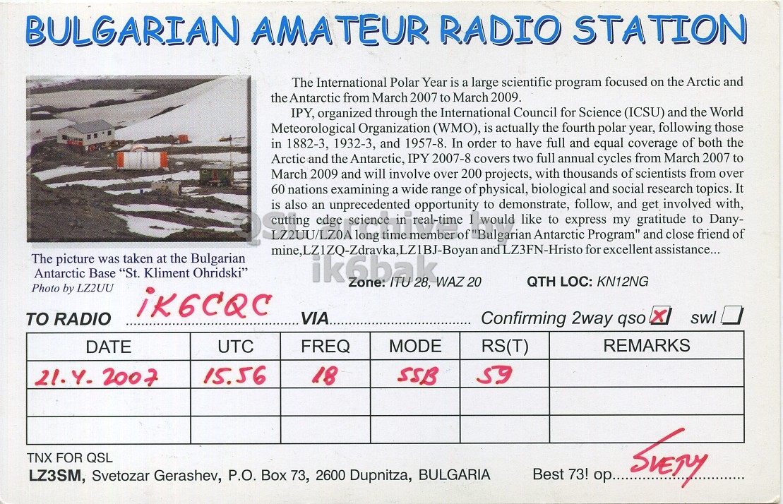 Right QSL card, of LZ07IPY to IK6CQC, April 21, 2007, SSB mode. The QSL image contains the following objects: Advertisement, Poster, Page. And contains this text: BULGARIAN AMATEUR RADIO STATION The International Polar Year is a large scientific program focused on the Arctic and the Antarctic from March 2007 to March 2009. IPY, organized through the International Council for Science (ICSU) and the World Meteorological Organization (WMO), is actually the fourth polar year, following those in 1882-3, 1932-3, and 1957-8. In order to have full and equal coverage of both the Arctic and the Antarctic, IPY 2007-8 covers two full annual cycles from March 2007 to March 2009 and will involve over 200 projects, with thousands of scientists from over 60 nations examining a wide range BULGARIAN AMATEUR RADIO STATION The International Polar Year is a large scientific program focused on the Arctic and the Antarctic from March 2007 to March 2009. IPY, organized through the International Council for Science (ICSU) and the World Meteorological Organization (WMO), is actually the fourth polar year, following those in 1882-3, 1932-3, and 1957-8. In order to have full and equal coverage of both the Arctic and the Antarctic, IPY 2007-8 covers two full annual cycles from March 2007 to March 2009 and will involve over 200 projects, with thousands of scientists from over 60 nations examining a wide range.