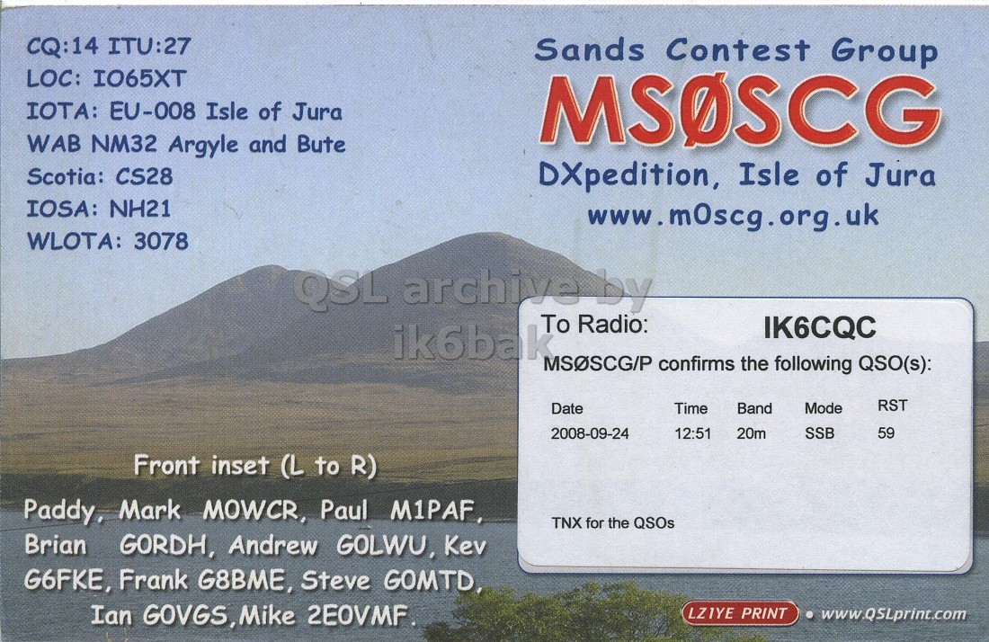 Right QSL card, of MS0SCG to IK6CQC, September 24, 2008, SSB mode. And contains this text: CQ:14 ITU:27 Sands Contest Group LOC: IO65XT IOTA: EU-008 Isle of Jura MSOSCG WAB NM32 Argyle and Bute Scotia: CS28 DXpedition, Isle of Jura IOSA: NH21 www.m0scg.org.uk WLOTA: 3078 QSL archive by To Radio: IK6CQC ik6bak MSOSCG/P confirms the following QSO(s): RST Date Time Band Mode 2008-09-24 12:51 20m SSB 59 Front inset (L to R) Paddy, Mark MOWCR, Paul M1PAF, TNX for the QSOs Brian GORDH, Andrew GOLWU, Kev G6FKE, Frank G8BME, Steve GOMTD, Ian GOVGS, Mike 2EOVMF. LZIYE PRINT www.QSLprint.com CQ:14 ITU:27 Sands Contest Group LOC: IO65XT IOTA: EU-008 Isle of Jura MSOSCG WAB NM32 Argyle and Bute Scotia: CS28 DXpedition, Isle of Jura IOSA: NH21 www.m0scg.org.uk WLOTA: 3078 QSL archive by To Radio: IK6CQC ik6bak confirms the following QSO(s): RST Date Time Band Mode 2008-09-24 12:51 20m SSB 59 Front inset (L to R) Paddy, Mark MOWCR, Paul M1PAF, TNX for the QSOs Brian GORDH, Andrew GOLWU, Kev G6FKE, Frank G8BME, Steve GOMTD, Ian GOVGS, Mike PRINT www.QSLprint.com.